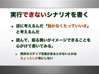 実行できないシナリオを書く
• 逆に考えるんだ「動かなくたっていいさ」
と考えるんだ
• 読んで、振る舞いがイメージできることを
心がけて書いてみる。
• 既存のステップ定義があるとかないとかは
ちょっとしか気にしない
 