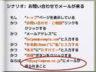 シナリオ: お問い合わせでメールが来る
もし トップ ページを表示している
かつ お問い合わせ・ご相談 リンクを
クリックする
かつ メールアドレス に
helpme@example.com と入力する
かつ お名前(Name) に 私 と入力する
かつ 本文 に たすけてー と入力する
かつ 送信 ボタンをクリックする
ならば rubyagile@esm.co.jp にメールが
送られること
 