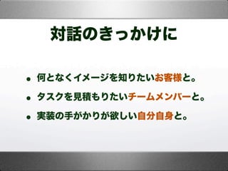 対話のきっかけに
• 何となくイメージを知りたいお客様と。
• タスクを見積もりたいチームメンバーと。
• 実装の手がかりが欲しい自分自身と。
 