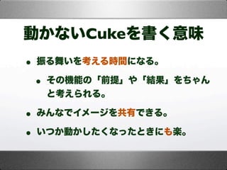動かないCukeを書く意味
• 振る舞いを考える時間になる。
• その機能の「前提」や「結果」をちゃん
と考えられる。
• みんなでイメージを共有できる。
• いつか動かしたくなったときにも楽。
 