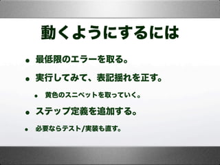 動くようにするには
• 最低限のエラーを取る。
• 実行してみて、表記揺れを正す。
• 黄色のスニペットを取っていく。
• ステップ定義を追加する。
• 必要ならテスト/実装も直す。
 