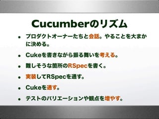 Cucumberのリズム
• プロダクトオーナーたちと会話。やることを大まか
に決める。
• Cukeを書きながら振る舞いを考える。
• 難しそうな箇所のRSpecを書く。
• 実装してRSpecを通す。
• Cukeを通す。
• テストのバリエーションや観点を増やす。
 