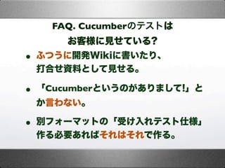 FAQ. Cucumberのテストは
お客様に見せている?
• ふつうに開発Wikiに書いたり、
打合せ資料として見せる。
• 「Cucumberというのがありまして!」と
か言わない。
• 別フォーマットの「受け入れテスト仕様」
作る必要あればそれはそれで作る。
 