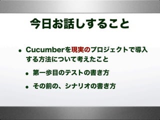 今日お話しすること
• Cucumberを現実のプロジェクトで導入
する方法について考えたこと
• 第一歩目のテストの書き方
• その前の、シナリオの書き方
 