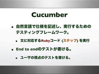 Cucumber
• 自然言語で仕様を記述し、実行するための
テスティングフレームワーク。
• 文に対応するRubyコード (ステップ) を実行
• End to endのテストが書ける。
• ユーザの視点のテストを書ける。
 