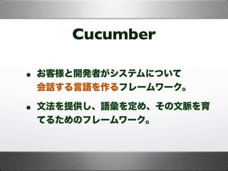 Cucumber
• お客様と開発者がシステムについて
会話する言語を作るフレームワーク。
• 文法を提供し、語彙を定め、その文脈を育
てるためのフレームワーク。
 