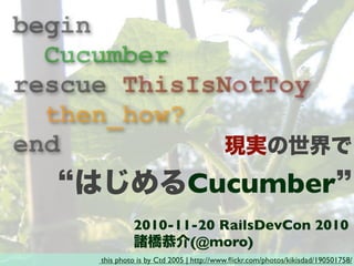 this photo is by Ctd 2005 | http://www.ﬂickr.com/photos/kikisdad/190501758/
2010-11-20 RailsDevCon 2010
諸橋恭介(@moro)
begin
Cucumber
rescue ThisIsNotToy
then_how?
end 現実の世界で
はじめるCucumber
 
