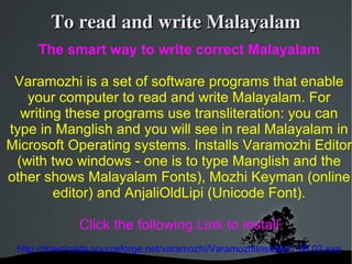 To read and write Malayalam
     The smart way to write correct Malayalam

 Varamozhi is a set of software programs that enable
   your computer to read and write Malayalam. For
  writing these programs use transliteration: you can
type in Manglish and you will see in real Malayalam in
Microsoft Operating systems. Installs Varamozhi Editor
 (with two windows - one is to type Manglish and the
other shows Malayalam Fonts), Mozhi Keyman (online
        editor) and AnjaliOldLipi (Unicode Font).

              Click the following Link to install
 http://downloads.sourceforge.net/varamozhi/VaramozhiInstaller1.08.02.exe
 