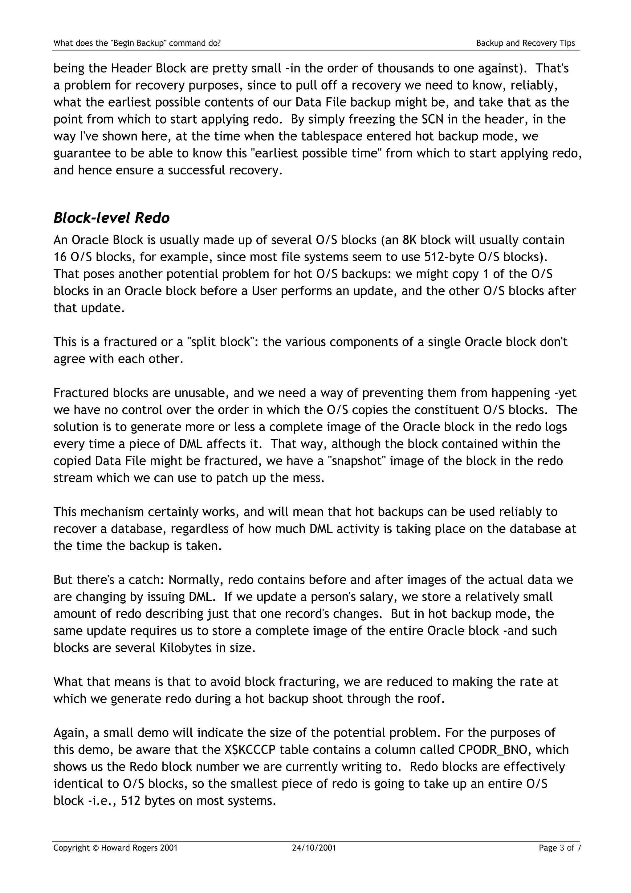 What does the "Begin Backup" command do?                                    Backup and Recovery Tips


being the Header Block are pretty small -in the order of thousands to one against). That's
a problem for recovery purposes, since to pull off a recovery we need to know, reliably,
what the earliest possible contents of our Data File backup might be, and take that as the
point from which to start applying redo. By simply freezing the SCN in the header, in the
way I've shown here, at the time when the tablespace entered hot backup mode, we
guarantee to be able to know this "earliest possible time" from which to start applying redo,
and hence ensure a successful recovery.


Block-level Redo
An Oracle Block is usually made up of several O/S blocks (an 8K block will usually contain
16 O/S blocks, for example, since most file systems seem to use 512-byte O/S blocks).
That poses another potential problem for hot O/S backups: we might copy 1 of the O/S
blocks in an Oracle block before a User performs an update, and the other O/S blocks after
that update.

This is a fractured or a "split block": the various components of a single Oracle block don't
agree with each other.

Fractured blocks are unusable, and we need a way of preventing them from happening -yet
we have no control over the order in which the O/S copies the constituent O/S blocks. The
solution is to generate more or less a complete image of the Oracle block in the redo logs
every time a piece of DML affects it. That way, although the block contained within the
copied Data File might be fractured, we have a "snapshot" image of the block in the redo
stream which we can use to patch up the mess.

This mechanism certainly works, and will mean that hot backups can be used reliably to
recover a database, regardless of how much DML activity is taking place on the database at
the time the backup is taken.

But there's a catch: Normally, redo contains before and after images of the actual data we
are changing by issuing DML. If we update a person's salary, we store a relatively small
amount of redo describing just that one record's changes. But in hot backup mode, the
same update requires us to store a complete image of the entire Oracle block -and such
blocks are several Kilobytes in size.

What that means is that to avoid block fracturing, we are reduced to making the rate at
which we generate redo during a hot backup shoot through the roof.

Again, a small demo will indicate the size of the potential problem. For the purposes of
this demo, be aware that the X$KCCCP table contains a column called CPODR_BNO, which
shows us the Redo block number we are currently writing to. Redo blocks are effectively
identical to O/S blocks, so the smallest piece of redo is going to take up an entire O/S
block -i.e., 512 bytes on most systems.


Copyright © Howard Rogers 2001             24/10/2001                                      Page 3 of 7
 