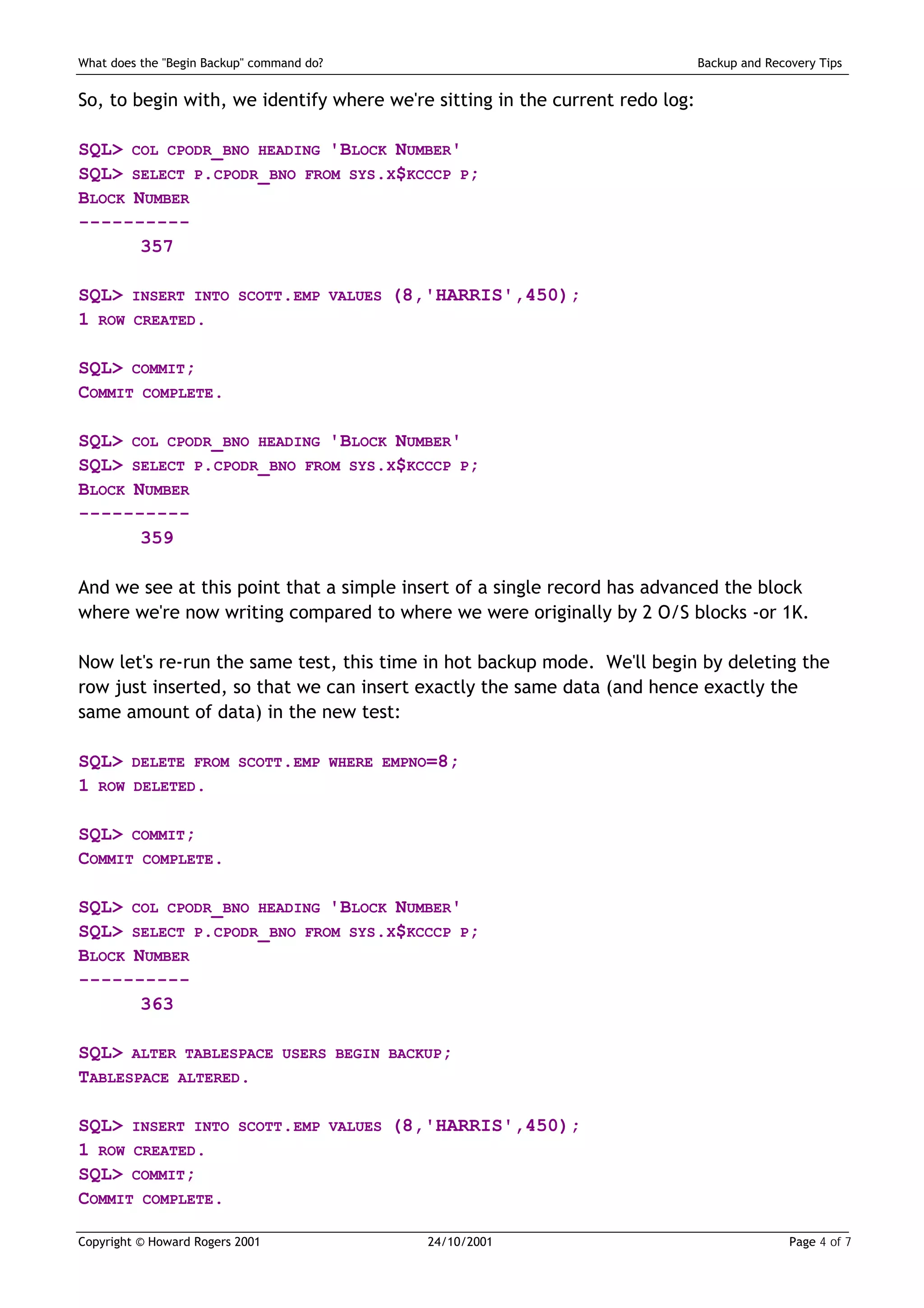 What does the "Begin Backup" command do?                                      Backup and Recovery Tips


So, to begin with, we identify where we're sitting in the current redo log:

SQL> COL CPODR_BNO HEADING 'BLOCK NUMBER'
SQL> SELECT P.CPODR_BNO FROM SYS.X$KCCCP P;
BLOCK NUMBER
----------
       357

SQL>    INSERT INTO SCOTT.EMP VALUES         (8,'HARRIS',450);
1 ROW    CREATED.


SQL> COMMIT;
COMMIT COMPLETE.

SQL> COL CPODR_BNO HEADING 'BLOCK NUMBER'
SQL> SELECT P.CPODR_BNO FROM SYS.X$KCCCP P;
BLOCK NUMBER
----------
       359

And we see at this point that a simple insert of a single record has advanced the block
where we're now writing compared to where we were originally by 2 O/S blocks -or 1K.

Now let's re-run the same test, this time in hot backup mode. We'll begin by deleting the
row just inserted, so that we can insert exactly the same data (and hence exactly the
same amount of data) in the new test:

SQL>    DELETE FROM SCOTT.EMP WHERE EMPNO=8;
1 ROW    DELETED.


SQL> COMMIT;
COMMIT COMPLETE.

SQL> COL CPODR_BNO HEADING 'BLOCK NUMBER'
SQL> SELECT P.CPODR_BNO FROM SYS.X$KCCCP P;
BLOCK NUMBER
----------
       363

SQL> ALTER TABLESPACE            USERS BEGIN BACKUP;
TABLESPACE ALTERED.

SQL> INSERT INTO          SCOTT.EMP VALUES   (8,'HARRIS',450);
1 ROW CREATED.
SQL> COMMIT;
COMMIT COMPLETE.

Copyright © Howard Rogers 2001                   24/10/2001                                  Page 4 of 7
 