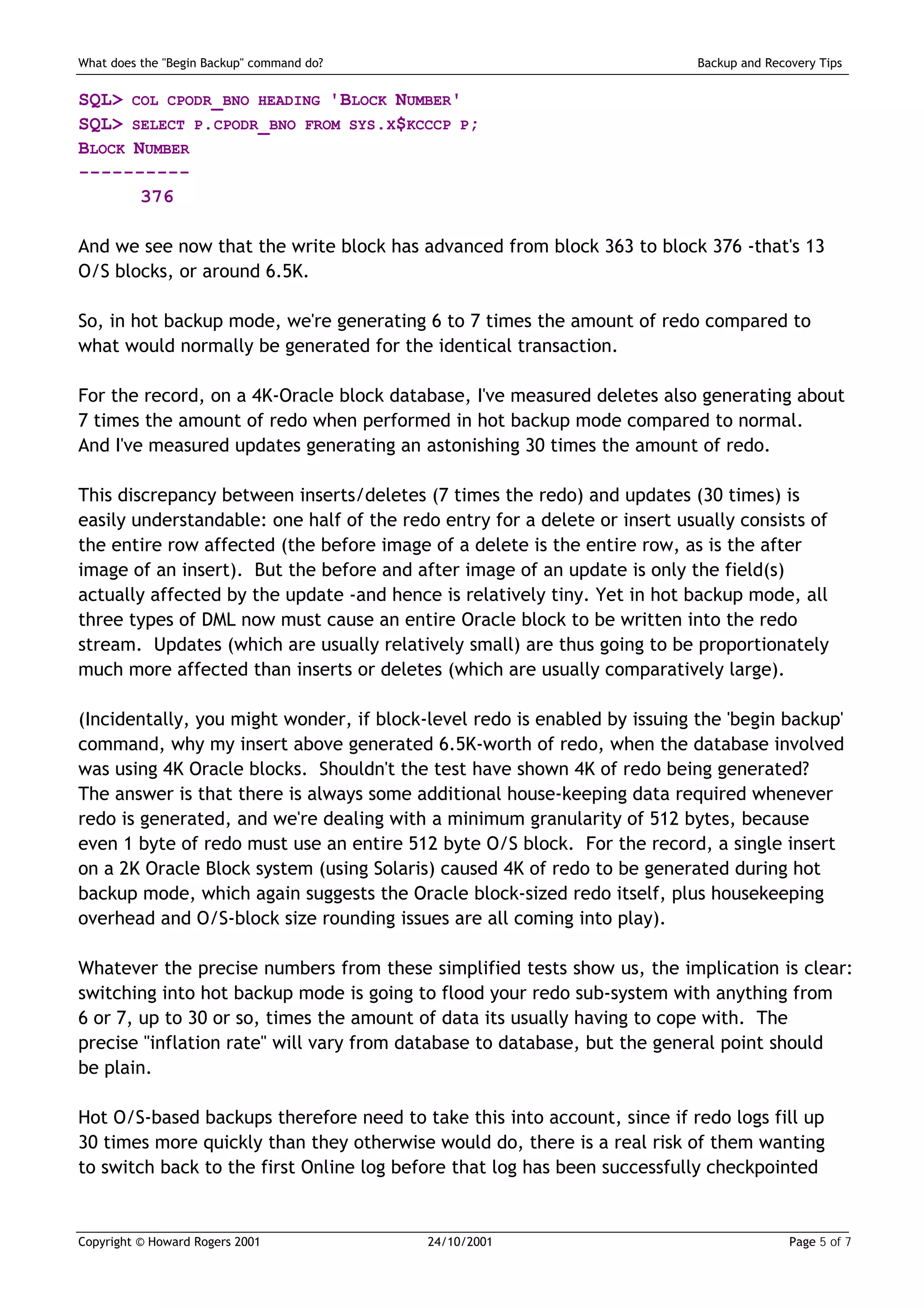 What does the "Begin Backup" command do?                                   Backup and Recovery Tips


SQL> COL CPODR_BNO HEADING 'BLOCK NUMBER'
SQL> SELECT P.CPODR_BNO FROM SYS.X$KCCCP P;
BLOCK NUMBER
----------
       376

And we see now that the write block has advanced from block 363 to block 376 -that's 13
O/S blocks, or around 6.5K.

So, in hot backup mode, we're generating 6 to 7 times the amount of redo compared to
what would normally be generated for the identical transaction.

For the record, on a 4K-Oracle block database, I've measured deletes also generating about
7 times the amount of redo when performed in hot backup mode compared to normal.
And I've measured updates generating an astonishing 30 times the amount of redo.

This discrepancy between inserts/deletes (7 times the redo) and updates (30 times) is
easily understandable: one half of the redo entry for a delete or insert usually consists of
the entire row affected (the before image of a delete is the entire row, as is the after
image of an insert). But the before and after image of an update is only the field(s)
actually affected by the update -and hence is relatively tiny. Yet in hot backup mode, all
three types of DML now must cause an entire Oracle block to be written into the redo
stream. Updates (which are usually relatively small) are thus going to be proportionately
much more affected than inserts or deletes (which are usually comparatively large).

(Incidentally, you might wonder, if block-level redo is enabled by issuing the 'begin backup'
command, why my insert above generated 6.5K-worth of redo, when the database involved
was using 4K Oracle blocks. Shouldn't the test have shown 4K of redo being generated?
The answer is that there is always some additional house-keeping data required whenever
redo is generated, and we're dealing with a minimum granularity of 512 bytes, because
even 1 byte of redo must use an entire 512 byte O/S block. For the record, a single insert
on a 2K Oracle Block system (using Solaris) caused 4K of redo to be generated during hot
backup mode, which again suggests the Oracle block-sized redo itself, plus housekeeping
overhead and O/S-block size rounding issues are all coming into play).

Whatever the precise numbers from these simplified tests show us, the implication is clear:
switching into hot backup mode is going to flood your redo sub-system with anything from
6 or 7, up to 30 or so, times the amount of data its usually having to cope with. The
precise "inflation rate" will vary from database to database, but the general point should
be plain.

Hot O/S-based backups therefore need to take this into account, since if redo logs fill up
30 times more quickly than they otherwise would do, there is a real risk of them wanting
to switch back to the first Online log before that log has been successfully checkpointed


Copyright © Howard Rogers 2001             24/10/2001                                     Page 5 of 7
 
