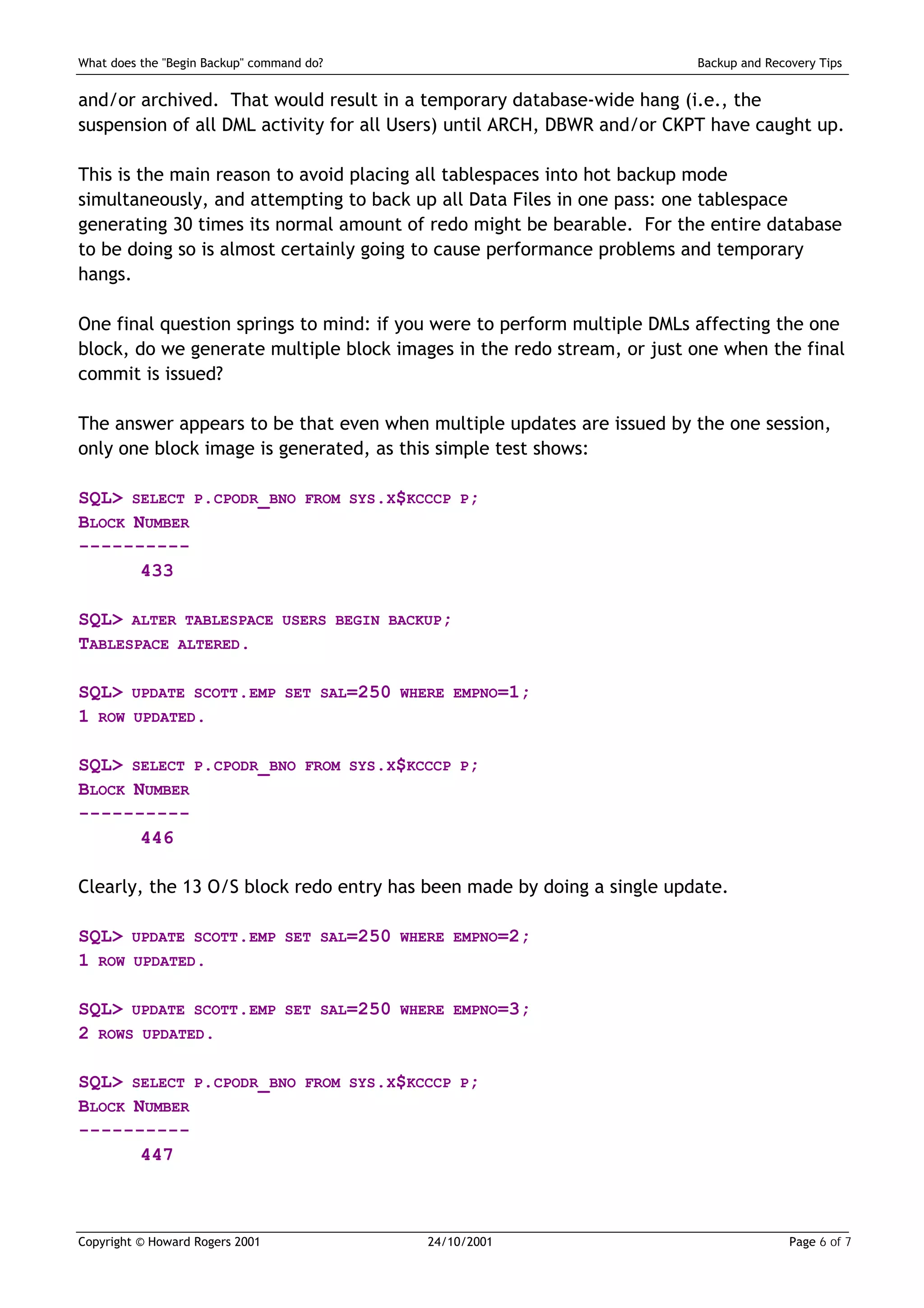 What does the "Begin Backup" command do?                                Backup and Recovery Tips


and/or archived. That would result in a temporary database-wide hang (i.e., the
suspension of all DML activity for all Users) until ARCH, DBWR and/or CKPT have caught up.

This is the main reason to avoid placing all tablespaces into hot backup mode
simultaneously, and attempting to back up all Data Files in one pass: one tablespace
generating 30 times its normal amount of redo might be bearable. For the entire database
to be doing so is almost certainly going to cause performance problems and temporary
hangs.

One final question springs to mind: if you were to perform multiple DMLs affecting the one
block, do we generate multiple block images in the redo stream, or just one when the final
commit is issued?

The answer appears to be that even when multiple updates are issued by the one session,
only one block image is generated, as this simple test shows:

SQL> SELECT P.CPODR_BNO             FROM SYS.X$KCCCP P;
BLOCK NUMBER
----------
       433

SQL> ALTER TABLESPACE            USERS BEGIN BACKUP;
TABLESPACE ALTERED.

SQL>    UPDATE SCOTT.EMP SET SAL=250 WHERE EMPNO=1;
1 ROW    UPDATED.


SQL> SELECT P.CPODR_BNO             FROM SYS.X$KCCCP P;
BLOCK NUMBER
----------
       446

Clearly, the 13 O/S block redo entry has been made by doing a single update.

SQL>    UPDATE SCOTT.EMP SET SAL=250 WHERE EMPNO=2;
1 ROW    UPDATED.


SQL> UPDATE SCOTT.EMP            SET SAL=250 WHERE EMPNO=3;
2 ROWS UPDATED.

SQL> SELECT P.CPODR_BNO             FROM SYS.X$KCCCP P;
BLOCK NUMBER
----------
       447



Copyright © Howard Rogers 2001                   24/10/2001                            Page 6 of 7
 