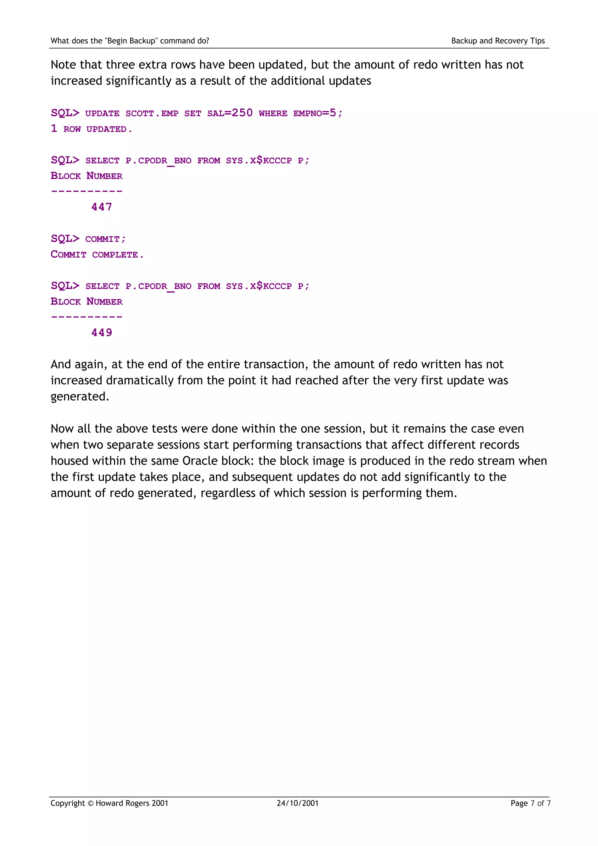 What does the "Begin Backup" command do?                                 Backup and Recovery Tips


Note that three extra rows have been updated, but the amount of redo written has not
increased significantly as a result of the additional updates

SQL>    UPDATE SCOTT.EMP SET SAL=250 WHERE EMPNO=5;
1 ROW    UPDATED.


SQL> SELECT P.CPODR_BNO             FROM SYS.X$KCCCP P;
BLOCK NUMBER
----------
       447

SQL> COMMIT;
COMMIT COMPLETE.

SQL> SELECT P.CPODR_BNO             FROM SYS.X$KCCCP P;
BLOCK NUMBER
----------
       449

And again, at the end of the entire transaction, the amount of redo written has not
increased dramatically from the point it had reached after the very first update was
generated.

Now all the above tests were done within the one session, but it remains the case even
when two separate sessions start performing transactions that affect different records
housed within the same Oracle block: the block image is produced in the redo stream when
the first update takes place, and subsequent updates do not add significantly to the
amount of redo generated, regardless of which session is performing them.




Copyright © Howard Rogers 2001                   24/10/2001                             Page 7 of 7
 