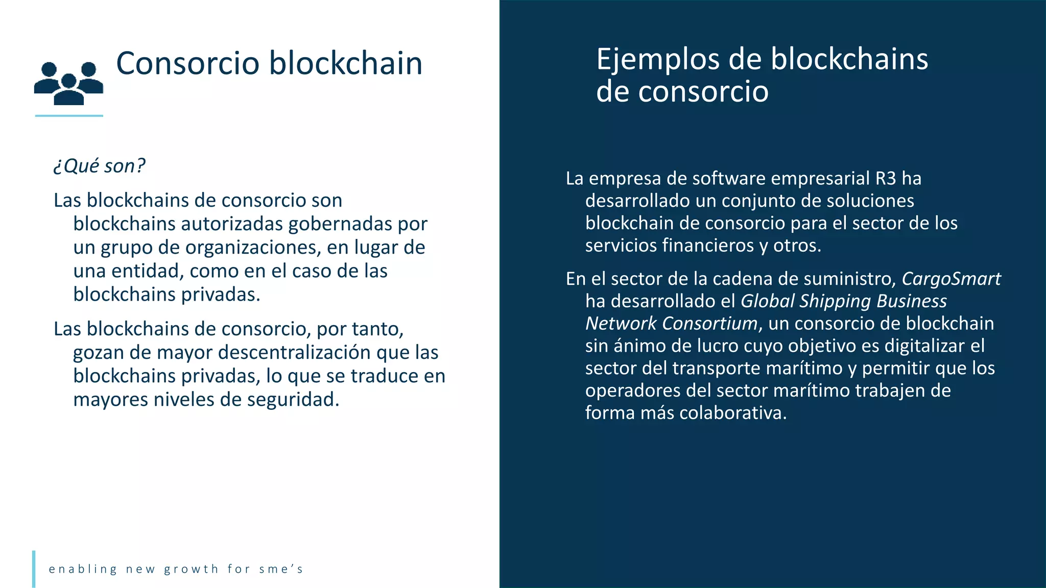 e n a b l i n g n e w g r o w t h f o r s m e ’ s
¿Qué son?
Las blockchains de consorcio son
blockchains autorizadas gobernadas por
un grupo de organizaciones, en lugar de
una entidad, como en el caso de las
blockchains privadas.
Las blockchains de consorcio, por tanto,
gozan de mayor descentralización que las
blockchains privadas, lo que se traduce en
mayores niveles de seguridad.
Consorcio blockchain Ejemplos de blockchains
de consorcio
La empresa de software empresarial R3 ha
desarrollado un conjunto de soluciones
blockchain de consorcio para el sector de los
servicios financieros y otros.
En el sector de la cadena de suministro, CargoSmart
ha desarrollado el Global Shipping Business
Network Consortium, un consorcio de blockchain
sin ánimo de lucro cuyo objetivo es digitalizar el
sector del transporte marítimo y permitir que los
operadores del sector marítimo trabajen de
forma más colaborativa.
 