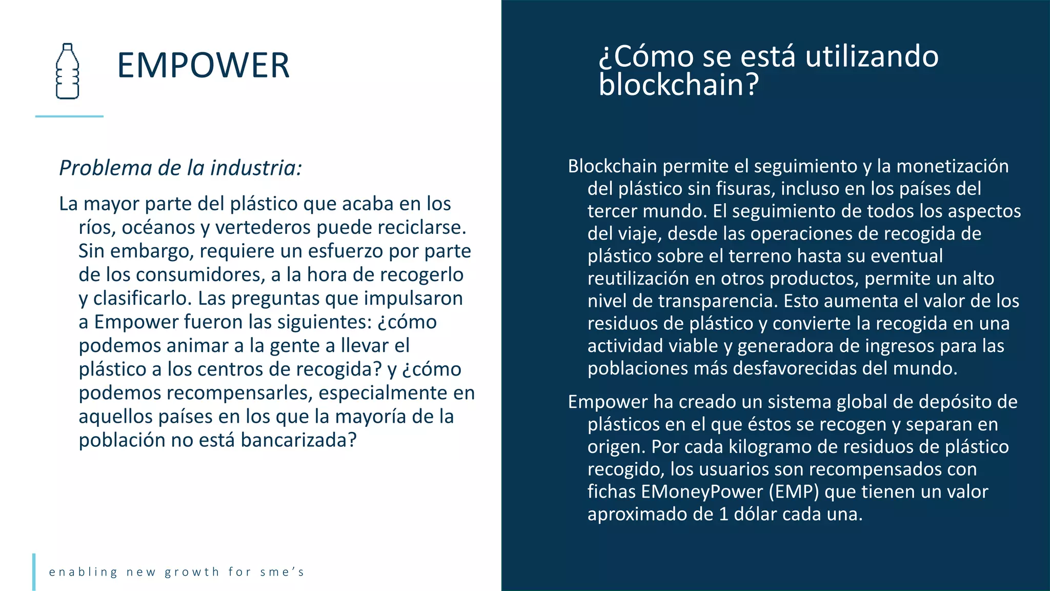 e n a b l i n g n e w g r o w t h f o r s m e ’ s
Problema de la industria:
La mayor parte del plástico que acaba en los
ríos, océanos y vertederos puede reciclarse.
Sin embargo, requiere un esfuerzo por parte
de los consumidores, a la hora de recogerlo
y clasificarlo. Las preguntas que impulsaron
a Empower fueron las siguientes: ¿cómo
podemos animar a la gente a llevar el
plástico a los centros de recogida? y ¿cómo
podemos recompensarles, especialmente en
aquellos países en los que la mayoría de la
población no está bancarizada?
EMPOWER ¿Cómo se está utilizando
blockchain?
Blockchain permite el seguimiento y la monetización
del plástico sin fisuras, incluso en los países del
tercer mundo. El seguimiento de todos los aspectos
del viaje, desde las operaciones de recogida de
plástico sobre el terreno hasta su eventual
reutilización en otros productos, permite un alto
nivel de transparencia. Esto aumenta el valor de los
residuos de plástico y convierte la recogida en una
actividad viable y generadora de ingresos para las
poblaciones más desfavorecidas del mundo.
Empower ha creado un sistema global de depósito de
plásticos en el que éstos se recogen y separan en
origen. Por cada kilogramo de residuos de plástico
recogido, los usuarios son recompensados con
fichas EMoneyPower (EMP) que tienen un valor
aproximado de 1 dólar cada una.
 