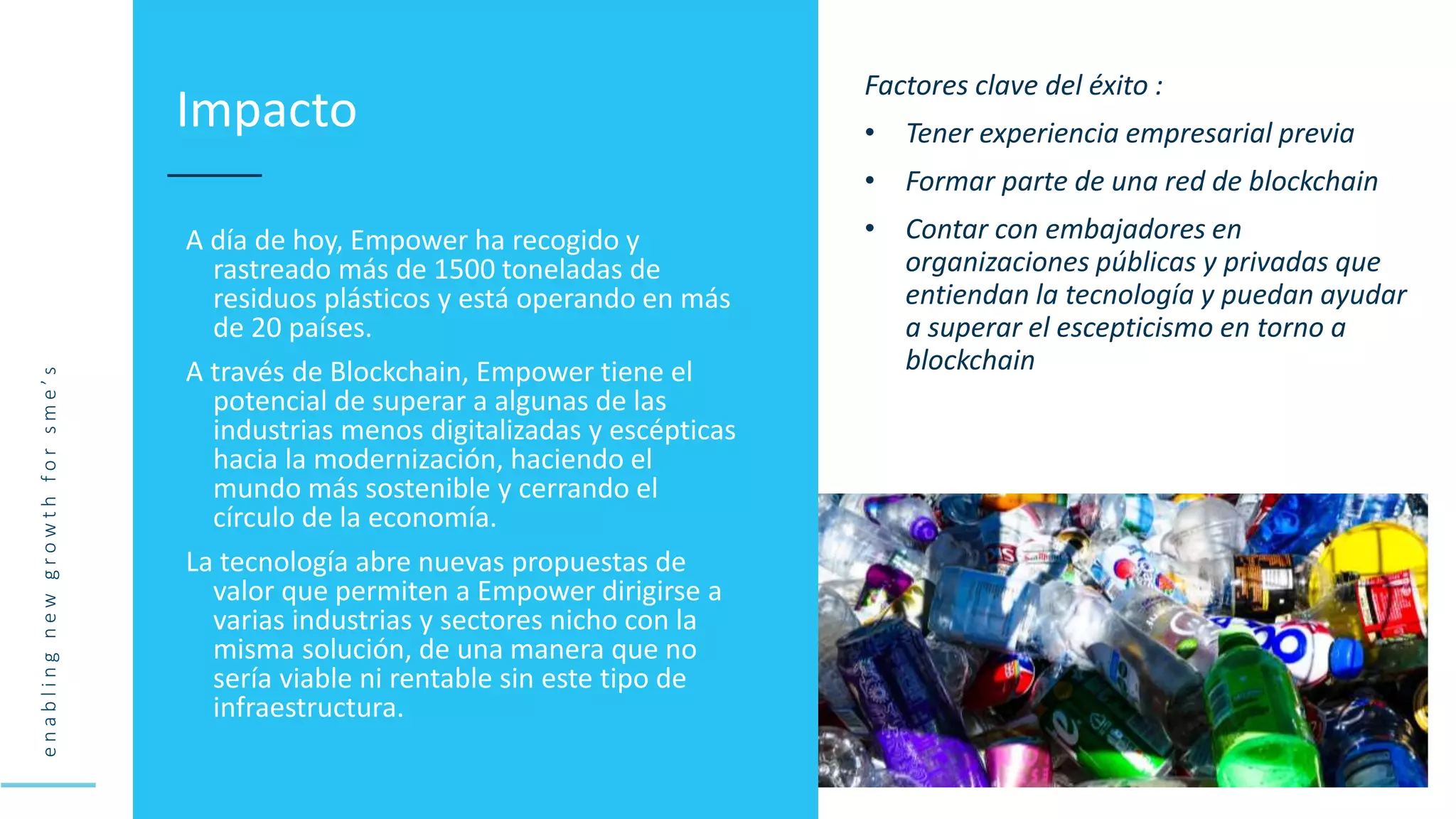 e
n
a
b
l
i
n
g
n
e
w
g
r
o
w
t
h
f
o
r
s
m
e
’
s
A día de hoy, Empower ha recogido y
rastreado más de 1500 toneladas de
residuos plásticos y está operando en más
de 20 países.
A través de Blockchain, Empower tiene el
potencial de superar a algunas de las
industrias menos digitalizadas y escépticas
hacia la modernización, haciendo el
mundo más sostenible y cerrando el
círculo de la economía.
La tecnología abre nuevas propuestas de
valor que permiten a Empower dirigirse a
varias industrias y sectores nicho con la
misma solución, de una manera que no
sería viable ni rentable sin este tipo de
infraestructura.
Impacto
Factores clave del éxito :
• Tener experiencia empresarial previa
• Formar parte de una red de blockchain
• Contar con embajadores en
organizaciones públicas y privadas que
entiendan la tecnología y puedan ayudar
a superar el escepticismo en torno a
blockchain
 