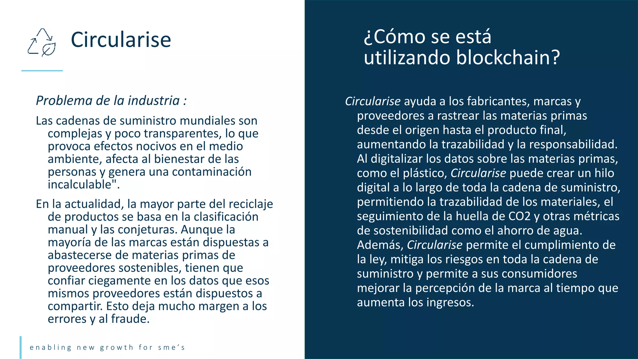 e n a b l i n g n e w g r o w t h f o r s m e ’ s
Problema de la industria :
Las cadenas de suministro mundiales son
complejas y poco transparentes, lo que
provoca efectos nocivos en el medio
ambiente, afecta al bienestar de las
personas y genera una contaminación
incalculable".
En la actualidad, la mayor parte del reciclaje
de productos se basa en la clasificación
manual y las conjeturas. Aunque la
mayoría de las marcas están dispuestas a
abastecerse de materias primas de
proveedores sostenibles, tienen que
confiar ciegamente en los datos que esos
mismos proveedores están dispuestos a
compartir. Esto deja mucho margen a los
errores y al fraude.
Circularise ¿Cómo se está
utilizando blockchain?
Circularise ayuda a los fabricantes, marcas y
proveedores a rastrear las materias primas
desde el origen hasta el producto final,
aumentando la trazabilidad y la responsabilidad.
Al digitalizar los datos sobre las materias primas,
como el plástico, Circularise puede crear un hilo
digital a lo largo de toda la cadena de suministro,
permitiendo la trazabilidad de los materiales, el
seguimiento de la huella de CO2 y otras métricas
de sostenibilidad como el ahorro de agua.
Además, Circularise permite el cumplimiento de
la ley, mitiga los riesgos en toda la cadena de
suministro y permite a sus consumidores
mejorar la percepción de la marca al tiempo que
aumenta los ingresos.
 