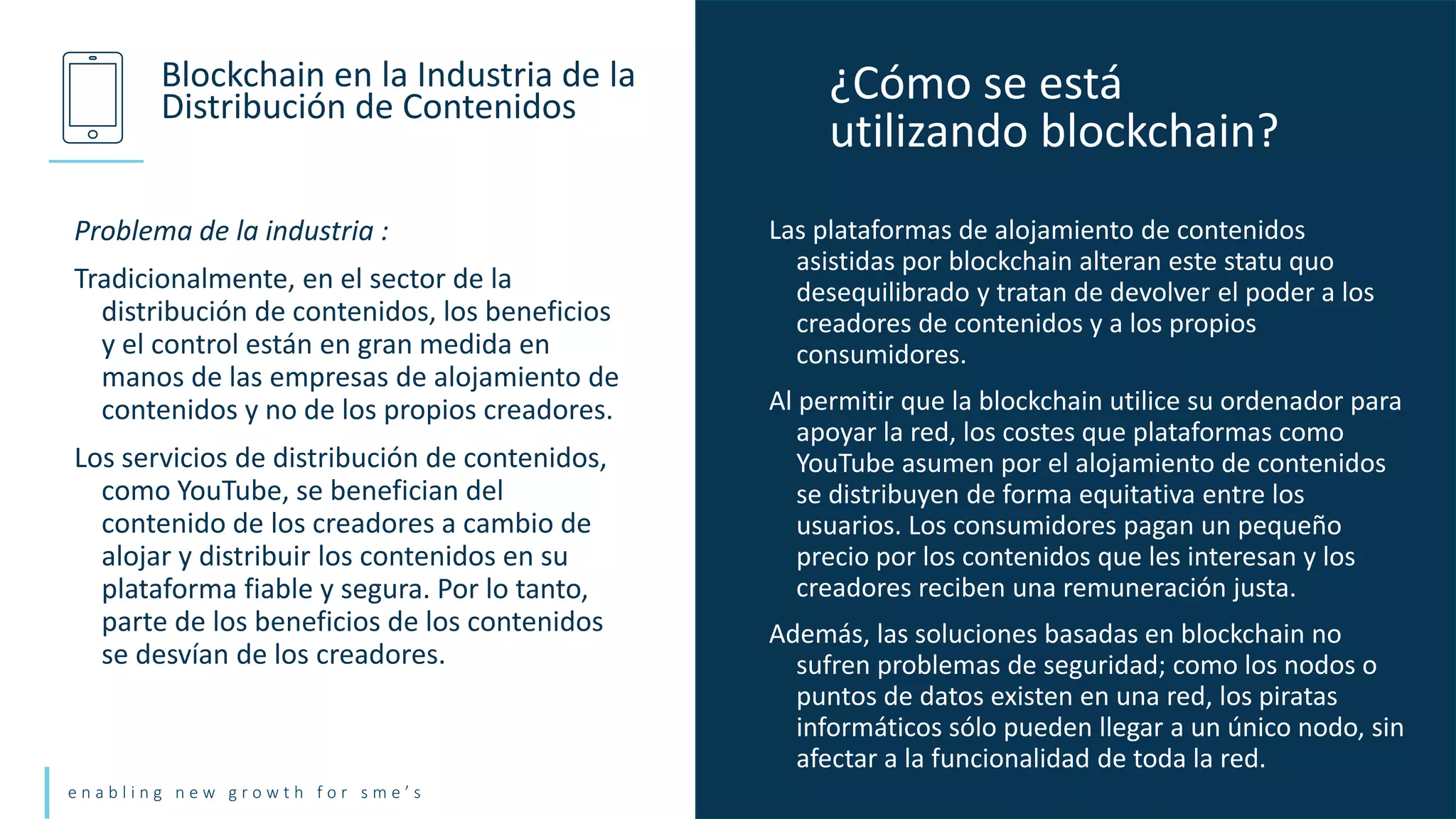 e n a b l i n g n e w g r o w t h f o r s m e ’ s
Problema de la industria :
Tradicionalmente, en el sector de la
distribución de contenidos, los beneficios
y el control están en gran medida en
manos de las empresas de alojamiento de
contenidos y no de los propios creadores.
Los servicios de distribución de contenidos,
como YouTube, se benefician del
contenido de los creadores a cambio de
alojar y distribuir los contenidos en su
plataforma fiable y segura. Por lo tanto,
parte de los beneficios de los contenidos
se desvían de los creadores.
Blockchain en la Industria de la
Distribución de Contenidos
Las plataformas de alojamiento de contenidos
asistidas por blockchain alteran este statu quo
desequilibrado y tratan de devolver el poder a los
creadores de contenidos y a los propios
consumidores.
Al permitir que la blockchain utilice su ordenador para
apoyar la red, los costes que plataformas como
YouTube asumen por el alojamiento de contenidos
se distribuyen de forma equitativa entre los
usuarios. Los consumidores pagan un pequeño
precio por los contenidos que les interesan y los
creadores reciben una remuneración justa.
Además, las soluciones basadas en blockchain no
sufren problemas de seguridad; como los nodos o
puntos de datos existen en una red, los piratas
informáticos sólo pueden llegar a un único nodo, sin
afectar a la funcionalidad de toda la red.
¿Cómo se está
utilizando blockchain?
 