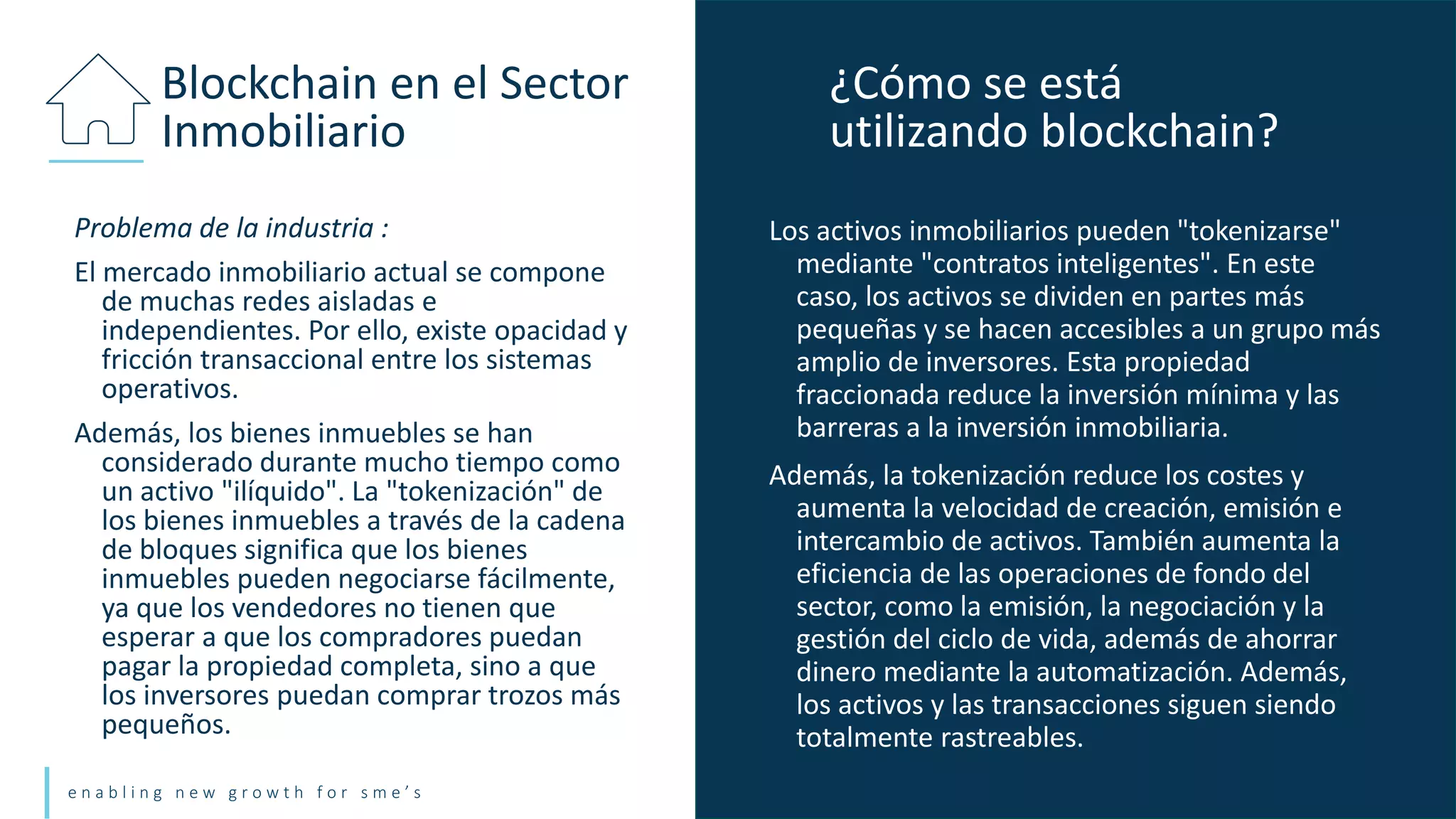 e n a b l i n g n e w g r o w t h f o r s m e ’ s
Problema de la industria :
El mercado inmobiliario actual se compone
de muchas redes aisladas e
independientes. Por ello, existe opacidad y
fricción transaccional entre los sistemas
operativos.
Además, los bienes inmuebles se han
considerado durante mucho tiempo como
un activo "ilíquido". La "tokenización" de
los bienes inmuebles a través de la cadena
de bloques significa que los bienes
inmuebles pueden negociarse fácilmente,
ya que los vendedores no tienen que
esperar a que los compradores puedan
pagar la propiedad completa, sino a que
los inversores puedan comprar trozos más
pequeños.
Blockchain en el Sector
Inmobiliario
Los activos inmobiliarios pueden "tokenizarse"
mediante "contratos inteligentes". En este
caso, los activos se dividen en partes más
pequeñas y se hacen accesibles a un grupo más
amplio de inversores. Esta propiedad
fraccionada reduce la inversión mínima y las
barreras a la inversión inmobiliaria.
Además, la tokenización reduce los costes y
aumenta la velocidad de creación, emisión e
intercambio de activos. También aumenta la
eficiencia de las operaciones de fondo del
sector, como la emisión, la negociación y la
gestión del ciclo de vida, además de ahorrar
dinero mediante la automatización. Además,
los activos y las transacciones siguen siendo
totalmente rastreables.
¿Cómo se está
utilizando blockchain?
 