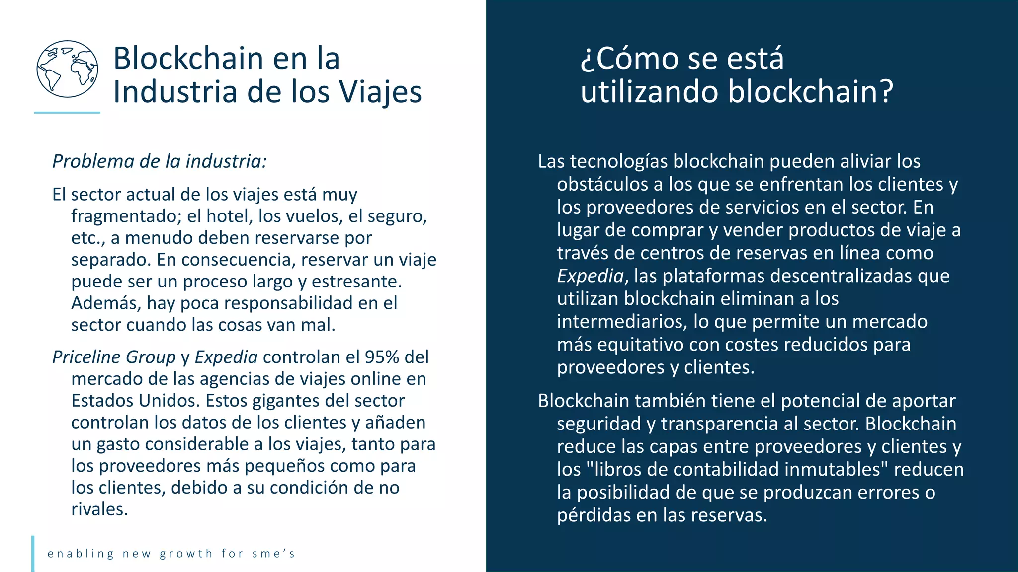 e n a b l i n g n e w g r o w t h f o r s m e ’ s
Problema de la industria:
El sector actual de los viajes está muy
fragmentado; el hotel, los vuelos, el seguro,
etc., a menudo deben reservarse por
separado. En consecuencia, reservar un viaje
puede ser un proceso largo y estresante.
Además, hay poca responsabilidad en el
sector cuando las cosas van mal.
Priceline Group y Expedia controlan el 95% del
mercado de las agencias de viajes online en
Estados Unidos. Estos gigantes del sector
controlan los datos de los clientes y añaden
un gasto considerable a los viajes, tanto para
los proveedores más pequeños como para
los clientes, debido a su condición de no
rivales.
Blockchain en la
Industria de los Viajes
Las tecnologías blockchain pueden aliviar los
obstáculos a los que se enfrentan los clientes y
los proveedores de servicios en el sector. En
lugar de comprar y vender productos de viaje a
través de centros de reservas en línea como
Expedia, las plataformas descentralizadas que
utilizan blockchain eliminan a los
intermediarios, lo que permite un mercado
más equitativo con costes reducidos para
proveedores y clientes.
Blockchain también tiene el potencial de aportar
seguridad y transparencia al sector. Blockchain
reduce las capas entre proveedores y clientes y
los "libros de contabilidad inmutables" reducen
la posibilidad de que se produzcan errores o
pérdidas en las reservas.
¿Cómo se está
utilizando blockchain?
 