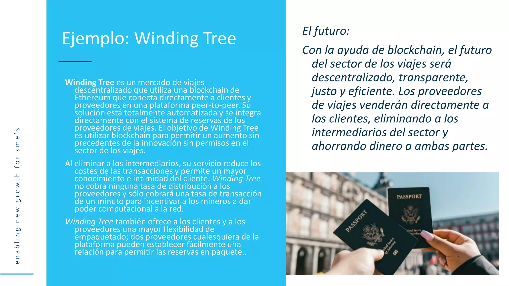 e
n
a
b
l
i
n
g
n
e
w
g
r
o
w
t
h
f
o
r
s
m
e
’
s
Winding Tree es un mercado de viajes
descentralizado que utiliza una blockchain de
Ethereum que conecta directamente a clientes y
proveedores en una plataforma peer-to-peer. Su
solución está totalmente automatizada y se integra
directamente con el sistema de reservas de los
proveedores de viajes. El objetivo de Winding Tree
es utilizar blockchain para permitir un aumento sin
precedentes de la innovación sin permisos en el
sector de los viajes.
Al eliminar a los intermediarios, su servicio reduce los
costes de las transacciones y permite un mayor
conocimiento e intimidad del cliente. Winding Tree
no cobra ninguna tasa de distribución a los
proveedores y sólo cobrará una tasa de transacción
de un minuto para incentivar a los mineros a dar
poder computacional a la red.
Winding Tree también ofrece a los clientes y a los
proveedores una mayor flexibilidad de
empaquetado; dos proveedores cualesquiera de la
plataforma pueden establecer fácilmente una
relación para permitir las reservas en paquete..
Ejemplo: Winding Tree El futuro:
Con la ayuda de blockchain, el futuro
del sector de los viajes será
descentralizado, transparente,
justo y eficiente. Los proveedores
de viajes venderán directamente a
los clientes, eliminando a los
intermediarios del sector y
ahorrando dinero a ambas partes.
 