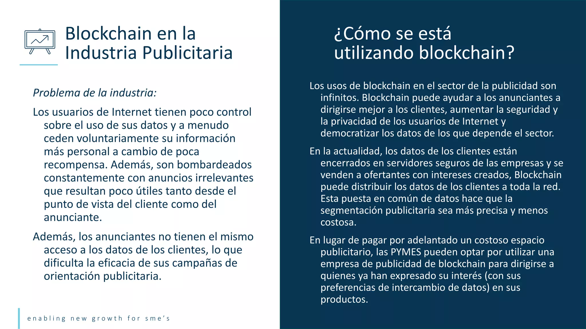 e n a b l i n g n e w g r o w t h f o r s m e ’ s
Problema de la industria:
Los usuarios de Internet tienen poco control
sobre el uso de sus datos y a menudo
ceden voluntariamente su información
más personal a cambio de poca
recompensa. Además, son bombardeados
constantemente con anuncios irrelevantes
que resultan poco útiles tanto desde el
punto de vista del cliente como del
anunciante.
Además, los anunciantes no tienen el mismo
acceso a los datos de los clientes, lo que
dificulta la eficacia de sus campañas de
orientación publicitaria.
Blockchain en la
Industria Publicitaria
Los usos de blockchain en el sector de la publicidad son
infinitos. Blockchain puede ayudar a los anunciantes a
dirigirse mejor a los clientes, aumentar la seguridad y
la privacidad de los usuarios de Internet y
democratizar los datos de los que depende el sector.
En la actualidad, los datos de los clientes están
encerrados en servidores seguros de las empresas y se
venden a ofertantes con intereses creados, Blockchain
puede distribuir los datos de los clientes a toda la red.
Esta puesta en común de datos hace que la
segmentación publicitaria sea más precisa y menos
costosa.
En lugar de pagar por adelantado un costoso espacio
publicitario, las PYMES pueden optar por utilizar una
empresa de publicidad de blockchain para dirigirse a
quienes ya han expresado su interés (con sus
preferencias de intercambio de datos) en sus
productos.
¿Cómo se está
utilizando blockchain?
 