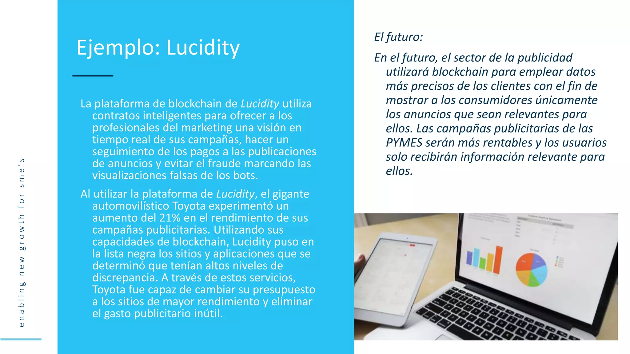 e
n
a
b
l
i
n
g
n
e
w
g
r
o
w
t
h
f
o
r
s
m
e
’
s
La plataforma de blockchain de Lucidity utiliza
contratos inteligentes para ofrecer a los
profesionales del marketing una visión en
tiempo real de sus campañas, hacer un
seguimiento de los pagos a las publicaciones
de anuncios y evitar el fraude marcando las
visualizaciones falsas de los bots.
Al utilizar la plataforma de Lucidity, el gigante
automovilístico Toyota experimentó un
aumento del 21% en el rendimiento de sus
campañas publicitarias. Utilizando sus
capacidades de blockchain, Lucidity puso en
la lista negra los sitios y aplicaciones que se
determinó que tenían altos niveles de
discrepancia. A través de estos servicios,
Toyota fue capaz de cambiar su presupuesto
a los sitios de mayor rendimiento y eliminar
el gasto publicitario inútil.
Ejemplo: Lucidity
El futuro:
En el futuro, el sector de la publicidad
utilizará blockchain para emplear datos
más precisos de los clientes con el fin de
mostrar a los consumidores únicamente
los anuncios que sean relevantes para
ellos. Las campañas publicitarias de las
PYMES serán más rentables y los usuarios
solo recibirán información relevante para
ellos.
 