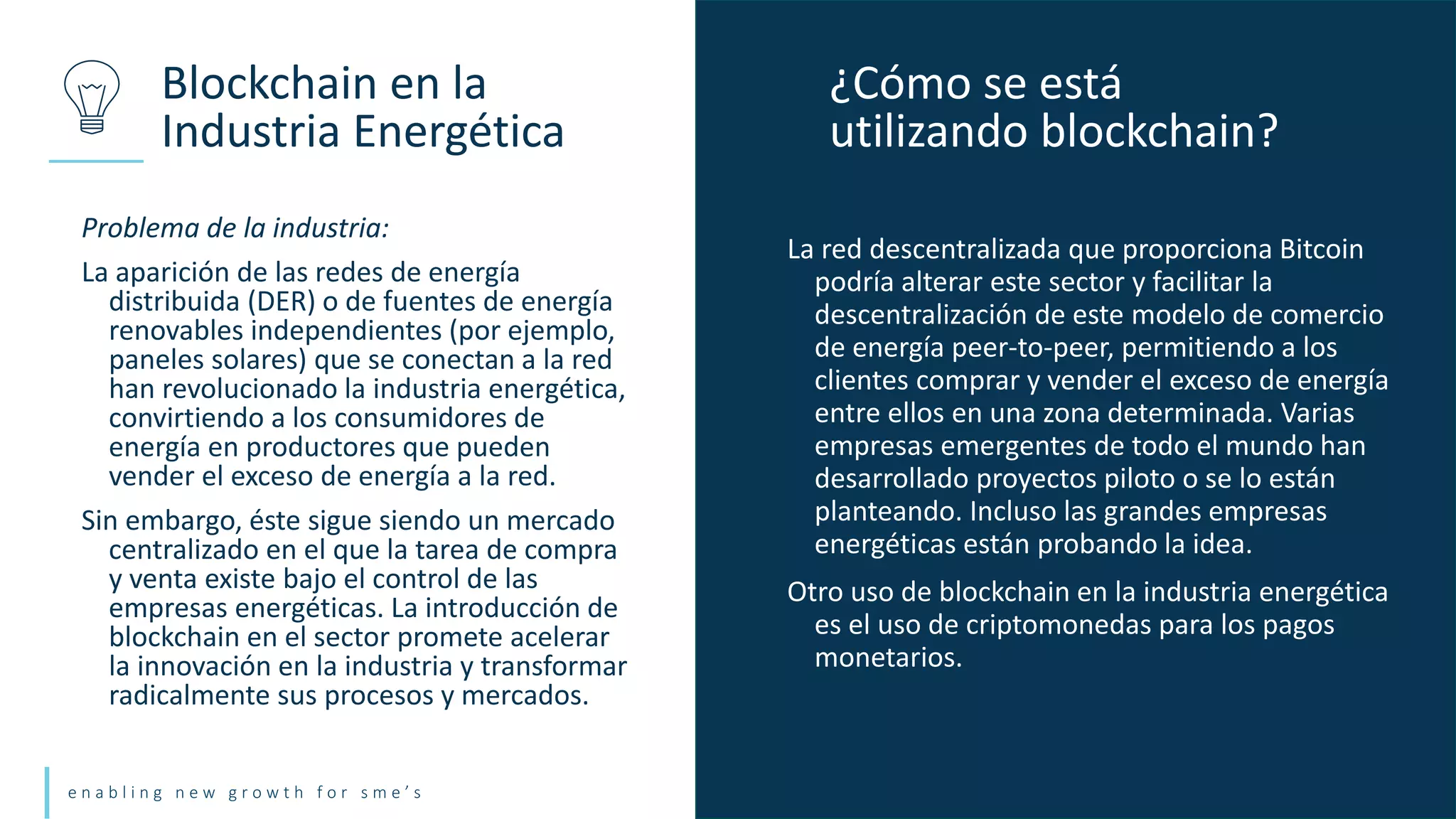 e n a b l i n g n e w g r o w t h f o r s m e ’ s
Problema de la industria:
La aparición de las redes de energía
distribuida (DER) o de fuentes de energía
renovables independientes (por ejemplo,
paneles solares) que se conectan a la red
han revolucionado la industria energética,
convirtiendo a los consumidores de
energía en productores que pueden
vender el exceso de energía a la red.
Sin embargo, éste sigue siendo un mercado
centralizado en el que la tarea de compra
y venta existe bajo el control de las
empresas energéticas. La introducción de
blockchain en el sector promete acelerar
la innovación en la industria y transformar
radicalmente sus procesos y mercados.
Blockchain en la
Industria Energética
¿Cómo se está
utilizando blockchain?
La red descentralizada que proporciona Bitcoin
podría alterar este sector y facilitar la
descentralización de este modelo de comercio
de energía peer-to-peer, permitiendo a los
clientes comprar y vender el exceso de energía
entre ellos en una zona determinada. Varias
empresas emergentes de todo el mundo han
desarrollado proyectos piloto o se lo están
planteando. Incluso las grandes empresas
energéticas están probando la idea.
Otro uso de blockchain en la industria energética
es el uso de criptomonedas para los pagos
monetarios.
 