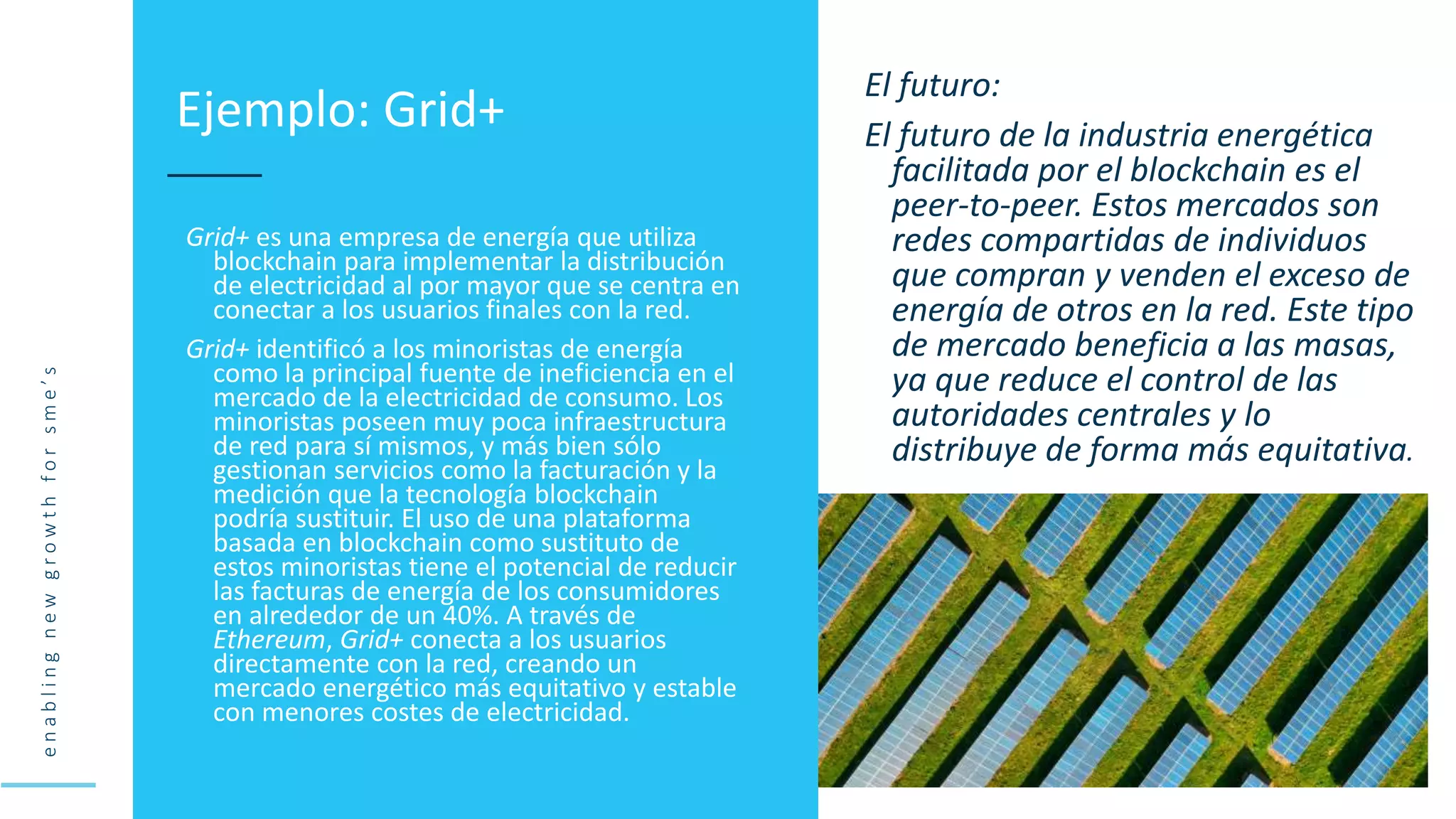 e
n
a
b
l
i
n
g
n
e
w
g
r
o
w
t
h
f
o
r
s
m
e
’
s
Grid+ es una empresa de energía que utiliza
blockchain para implementar la distribución
de electricidad al por mayor que se centra en
conectar a los usuarios finales con la red.
Grid+ identificó a los minoristas de energía
como la principal fuente de ineficiencia en el
mercado de la electricidad de consumo. Los
minoristas poseen muy poca infraestructura
de red para sí mismos, y más bien sólo
gestionan servicios como la facturación y la
medición que la tecnología blockchain
podría sustituir. El uso de una plataforma
basada en blockchain como sustituto de
estos minoristas tiene el potencial de reducir
las facturas de energía de los consumidores
en alrededor de un 40%. A través de
Ethereum, Grid+ conecta a los usuarios
directamente con la red, creando un
mercado energético más equitativo y estable
con menores costes de electricidad.
Ejemplo: Grid+
El futuro:
El futuro de la industria energética
facilitada por el blockchain es el
peer-to-peer. Estos mercados son
redes compartidas de individuos
que compran y venden el exceso de
energía de otros en la red. Este tipo
de mercado beneficia a las masas,
ya que reduce el control de las
autoridades centrales y lo
distribuye de forma más equitativa.
 