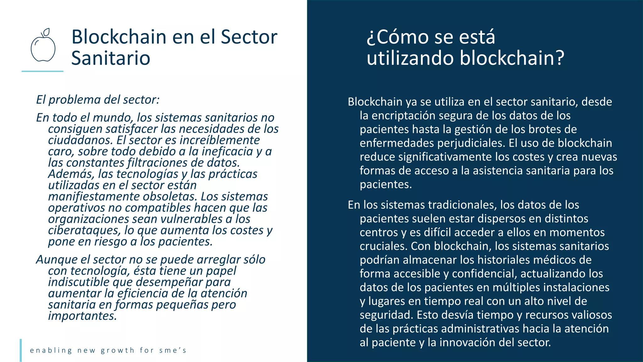 e n a b l i n g n e w g r o w t h f o r s m e ’ s
El problema del sector:
En todo el mundo, los sistemas sanitarios no
consiguen satisfacer las necesidades de los
ciudadanos. El sector es increíblemente
caro, sobre todo debido a la ineficacia y a
las constantes filtraciones de datos.
Además, las tecnologías y las prácticas
utilizadas en el sector están
manifiestamente obsoletas. Los sistemas
operativos no compatibles hacen que las
organizaciones sean vulnerables a los
ciberataques, lo que aumenta los costes y
pone en riesgo a los pacientes.
Aunque el sector no se puede arreglar sólo
con tecnología, ésta tiene un papel
indiscutible que desempeñar para
aumentar la eficiencia de la atención
sanitaria en formas pequeñas pero
importantes.
Blockchain en el Sector
Sanitario
¿Cómo se está
utilizando blockchain?
Blockchain ya se utiliza en el sector sanitario, desde
la encriptación segura de los datos de los
pacientes hasta la gestión de los brotes de
enfermedades perjudiciales. El uso de blockchain
reduce significativamente los costes y crea nuevas
formas de acceso a la asistencia sanitaria para los
pacientes.
En los sistemas tradicionales, los datos de los
pacientes suelen estar dispersos en distintos
centros y es difícil acceder a ellos en momentos
cruciales. Con blockchain, los sistemas sanitarios
podrían almacenar los historiales médicos de
forma accesible y confidencial, actualizando los
datos de los pacientes en múltiples instalaciones
y lugares en tiempo real con un alto nivel de
seguridad. Esto desvía tiempo y recursos valiosos
de las prácticas administrativas hacia la atención
al paciente y la innovación del sector.
 