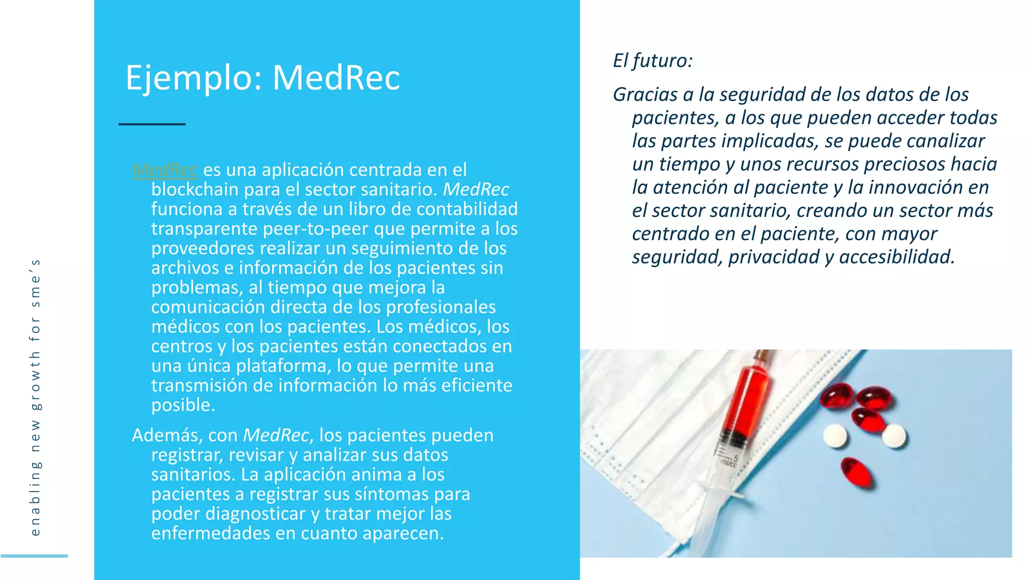 e
n
a
b
l
i
n
g
n
e
w
g
r
o
w
t
h
f
o
r
s
m
e
’
s
MedRec es una aplicación centrada en el
blockchain para el sector sanitario. MedRec
funciona a través de un libro de contabilidad
transparente peer-to-peer que permite a los
proveedores realizar un seguimiento de los
archivos e información de los pacientes sin
problemas, al tiempo que mejora la
comunicación directa de los profesionales
médicos con los pacientes. Los médicos, los
centros y los pacientes están conectados en
una única plataforma, lo que permite una
transmisión de información lo más eficiente
posible.
Además, con MedRec, los pacientes pueden
registrar, revisar y analizar sus datos
sanitarios. La aplicación anima a los
pacientes a registrar sus síntomas para
poder diagnosticar y tratar mejor las
enfermedades en cuanto aparecen.
Ejemplo: MedRec
El futuro:
Gracias a la seguridad de los datos de los
pacientes, a los que pueden acceder todas
las partes implicadas, se puede canalizar
un tiempo y unos recursos preciosos hacia
la atención al paciente y la innovación en
el sector sanitario, creando un sector más
centrado en el paciente, con mayor
seguridad, privacidad y accesibilidad.
 