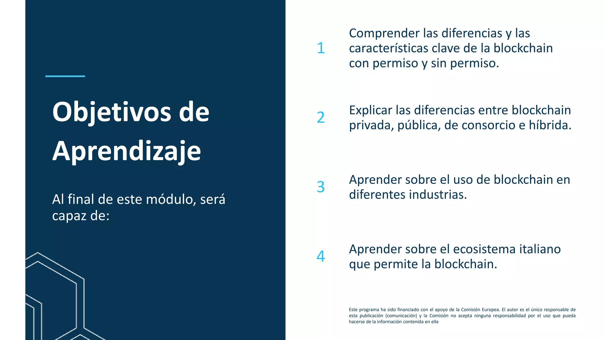 This programme has been funded with support from the European Commission. The author is solely
responsible for this publication (communication) and the Commission accepts no responsibility for any
use that may be made of the information contained therein
Objetivos de
Aprendizaje
Al final de este módulo, será
capaz de:
Comprender las diferencias y las
características clave de la blockchain
con permiso y sin permiso.
Explicar las diferencias entre blockchain
privada, pública, de consorcio e híbrida.
Aprender sobre el uso de blockchain en
diferentes industrias.
Aprender sobre el ecosistema italiano
que permite la blockchain.
1
2
3
4
Este programa ha sido financiado con el apoyo de la Comisión Europea. El autor es el único responsable de
esta publicación (comunicación) y la Comisión no acepta ninguna responsabilidad por el uso que pueda
hacerse de la información contenida en ella
 