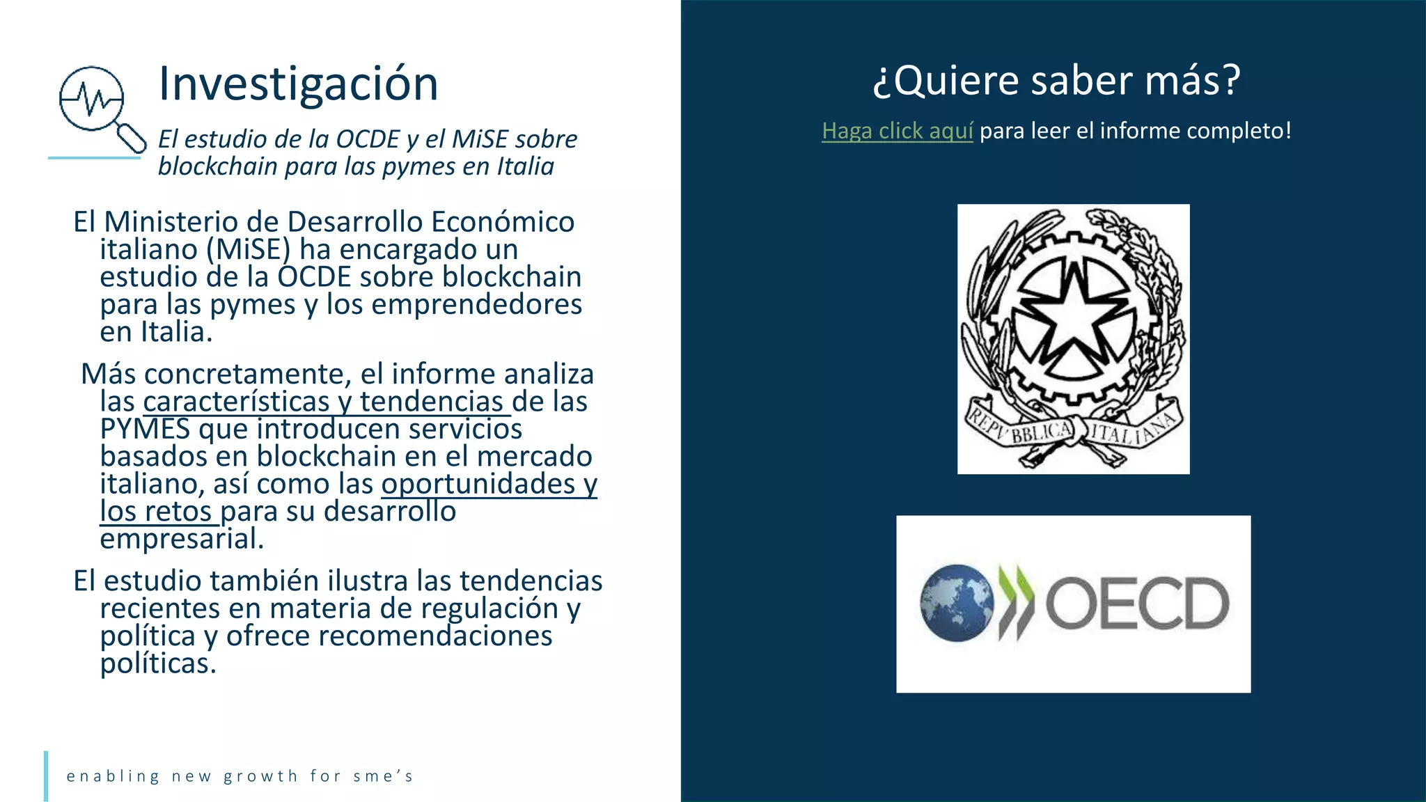 e n a b l i n g n e w g r o w t h f o r s m e ’ s
El Ministerio de Desarrollo Económico
italiano (MiSE) ha encargado un
estudio de la OCDE sobre blockchain
para las pymes y los emprendedores
en Italia.
Más concretamente, el informe analiza
las características y tendencias de las
PYMES que introducen servicios
basados en blockchain en el mercado
italiano, así como las oportunidades y
los retos para su desarrollo
empresarial.
El estudio también ilustra las tendencias
recientes en materia de regulación y
política y ofrece recomendaciones
políticas.
Investigación
El estudio de la OCDE y el MiSE sobre
blockchain para las pymes en Italia
¿Quiere saber más?
Haga click aquí para leer el informe completo!
 