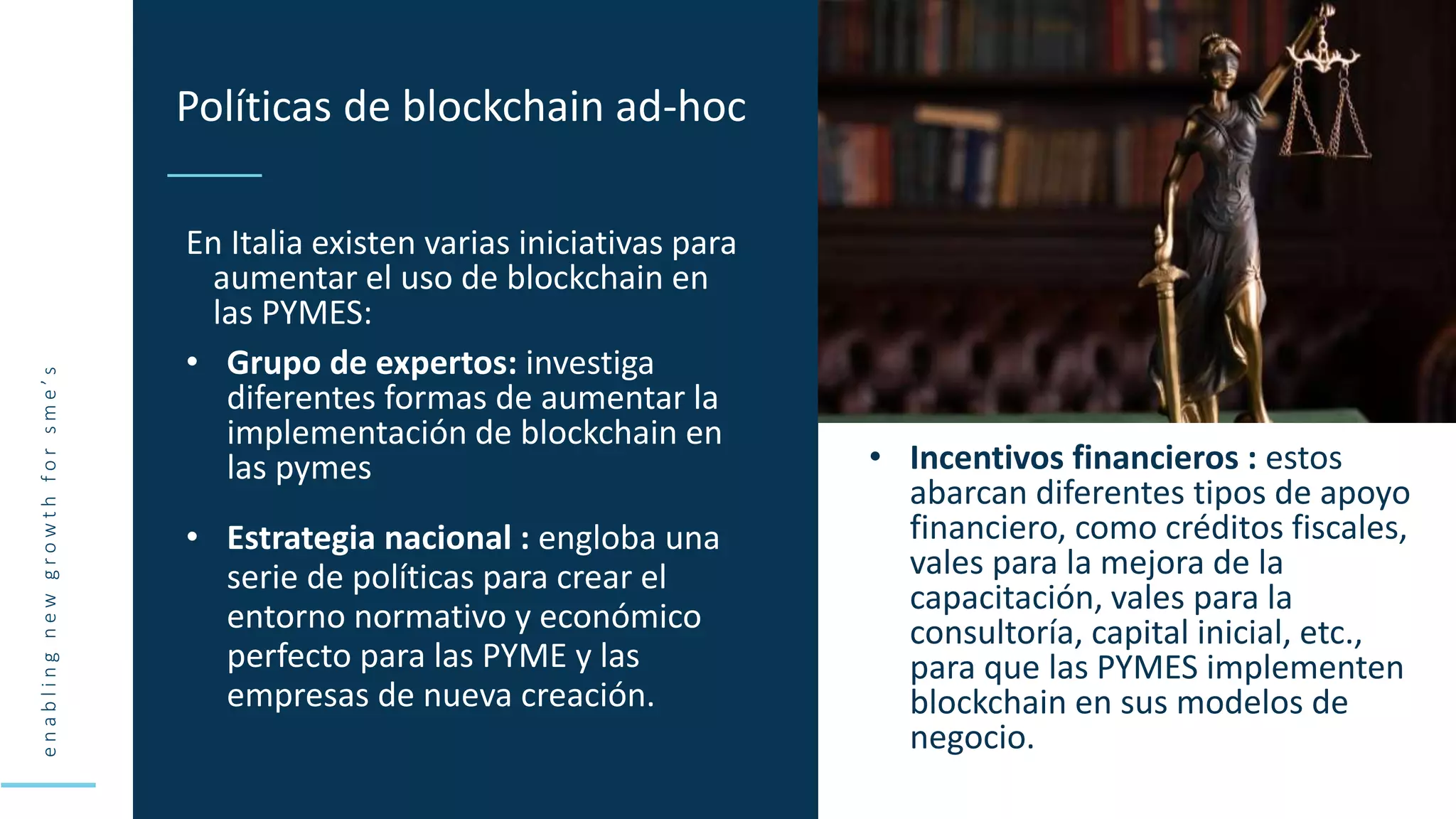 e
n
a
b
l
i
n
g
n
e
w
g
r
o
w
t
h
f
o
r
s
m
e
’
s
En Italia existen varias iniciativas para
aumentar el uso de blockchain en
las PYMES:
• Grupo de expertos: investiga
diferentes formas de aumentar la
implementación de blockchain en
las pymes
Políticas de blockchain ad-hoc
• Estrategia nacional : engloba una
serie de políticas para crear el
entorno normativo y económico
perfecto para las PYME y las
empresas de nueva creación.
• Incentivos financieros : estos
abarcan diferentes tipos de apoyo
financiero, como créditos fiscales,
vales para la mejora de la
capacitación, vales para la
consultoría, capital inicial, etc.,
para que las PYMES implementen
blockchain en sus modelos de
negocio.
 