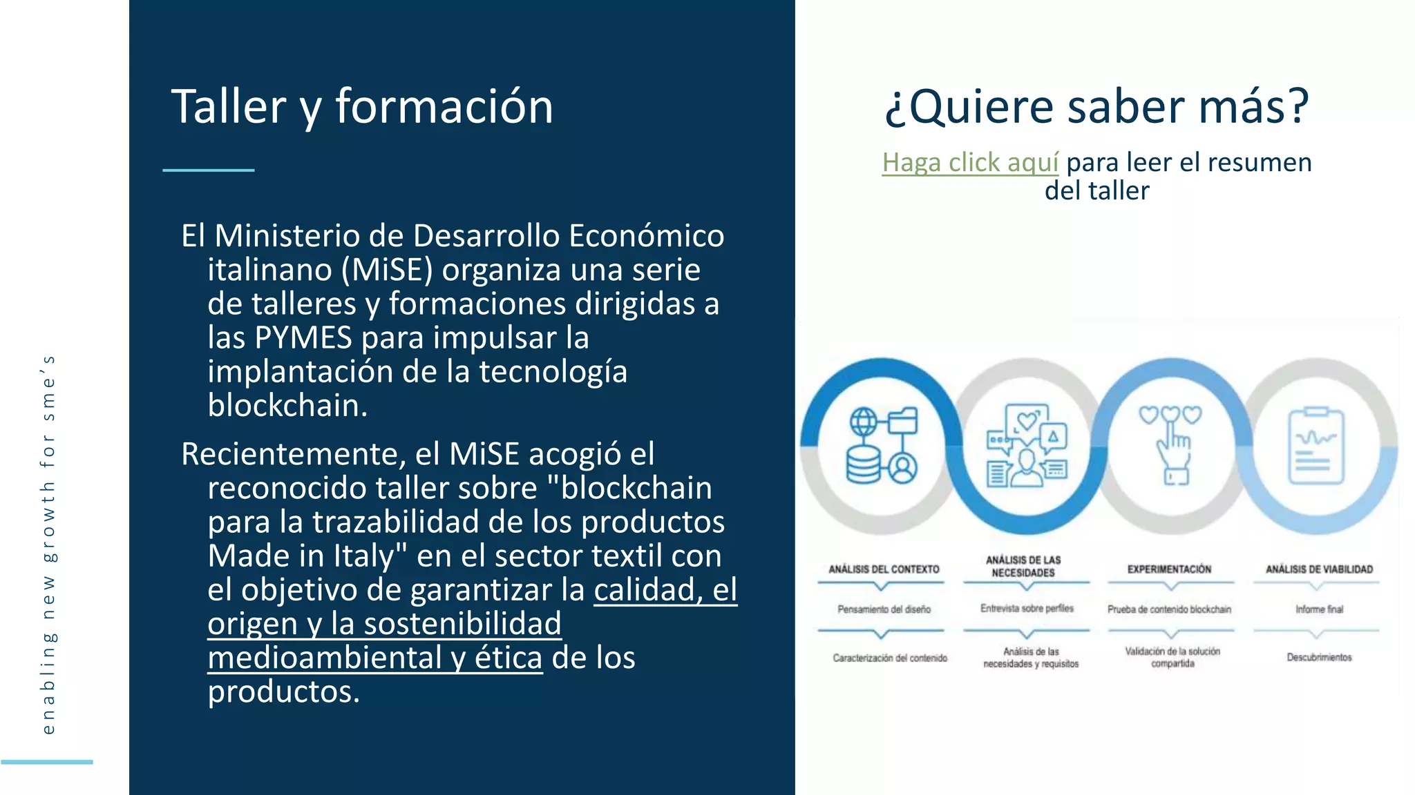 e
n
a
b
l
i
n
g
n
e
w
g
r
o
w
t
h
f
o
r
s
m
e
’
s
El Ministerio de Desarrollo Económico
italinano (MiSE) organiza una serie
de talleres y formaciones dirigidas a
las PYMES para impulsar la
implantación de la tecnología
blockchain.
Recientemente, el MiSE acogió el
reconocido taller sobre "blockchain
para la trazabilidad de los productos
Made in Italy" en el sector textil con
el objetivo de garantizar la calidad, el
origen y la sostenibilidad
medioambiental y ética de los
productos.
Taller y formación ¿Quiere saber más?
Haga click aquí para leer el resumen
del taller
 
