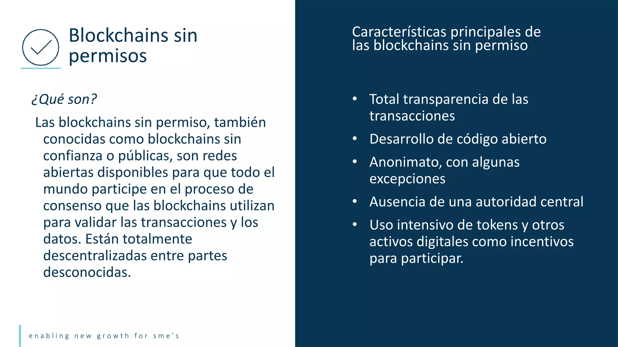 e n a b l i n g n e w g r o w t h f o r s m e ’ s
¿Qué son?
Las blockchains sin permiso, también
conocidas como blockchains sin
confianza o públicas, son redes
abiertas disponibles para que todo el
mundo participe en el proceso de
consenso que las blockchains utilizan
para validar las transacciones y los
datos. Están totalmente
descentralizadas entre partes
desconocidas.
Blockchains sin
permisos
• Total transparencia de las
transacciones
• Desarrollo de código abierto
• Anonimato, con algunas
excepciones
• Ausencia de una autoridad central
• Uso intensivo de tokens y otros
activos digitales como incentivos
para participar.
Características principales de
las blockchains sin permiso
 