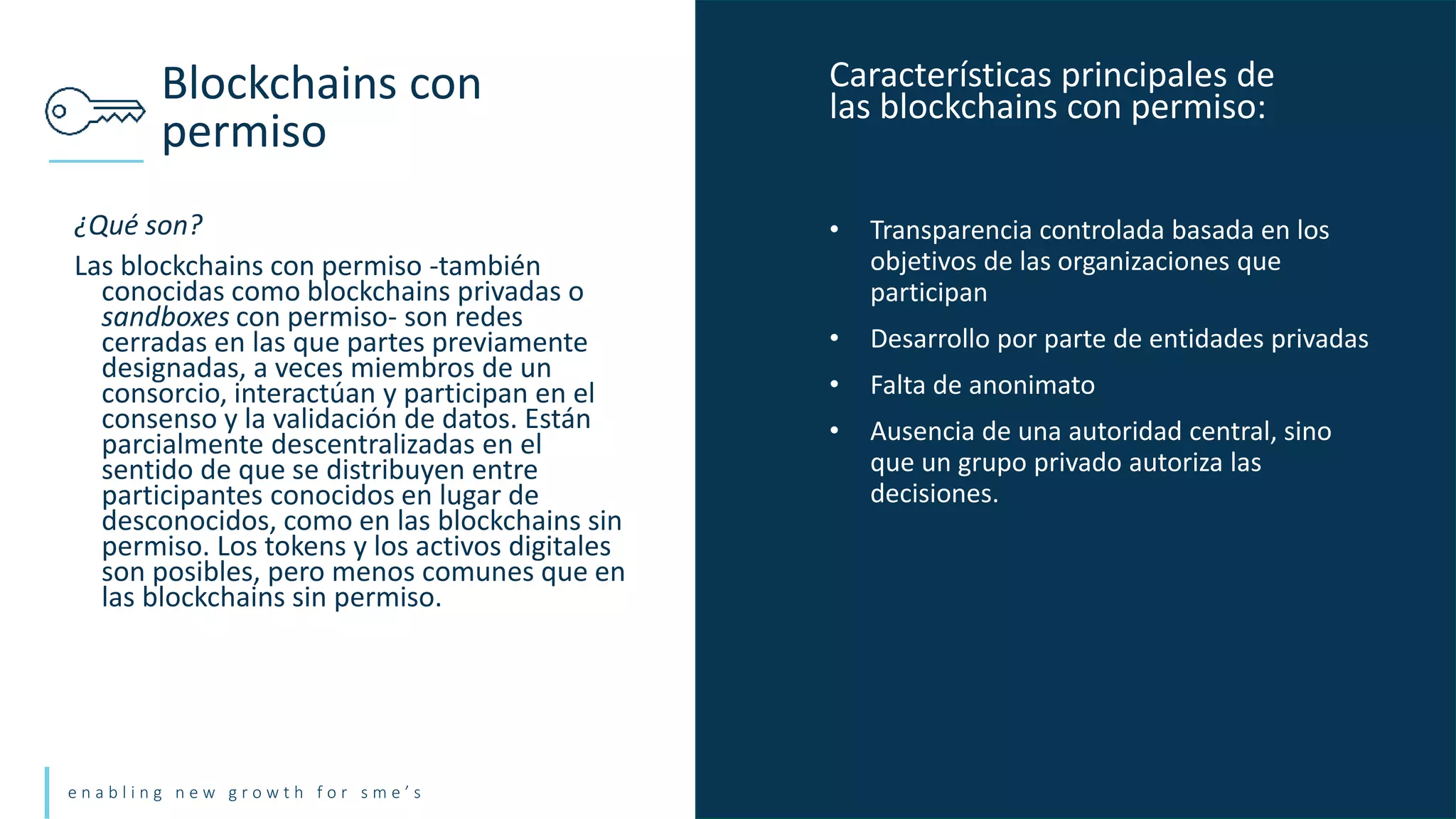 e n a b l i n g n e w g r o w t h f o r s m e ’ s
¿Qué son?
Las blockchains con permiso -también
conocidas como blockchains privadas o
sandboxes con permiso- son redes
cerradas en las que partes previamente
designadas, a veces miembros de un
consorcio, interactúan y participan en el
consenso y la validación de datos. Están
parcialmente descentralizadas en el
sentido de que se distribuyen entre
participantes conocidos en lugar de
desconocidos, como en las blockchains sin
permiso. Los tokens y los activos digitales
son posibles, pero menos comunes que en
las blockchains sin permiso.
Blockchains con
permiso
• Transparencia controlada basada en los
objetivos de las organizaciones que
participan
• Desarrollo por parte de entidades privadas
• Falta de anonimato
• Ausencia de una autoridad central, sino
que un grupo privado autoriza las
decisiones.
Características principales de
las blockchains con permiso:
 