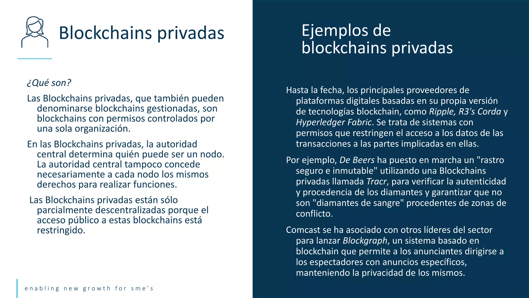 e n a b l i n g n e w g r o w t h f o r s m e ’ s
¿Qué son?
Las Blockchains privadas, que también pueden
denominarse blockchains gestionadas, son
blockchains con permisos controlados por
una sola organización.
En las Blockchains privadas, la autoridad
central determina quién puede ser un nodo.
La autoridad central tampoco concede
necesariamente a cada nodo los mismos
derechos para realizar funciones.
Las Blockchains privadas están sólo
parcialmente descentralizadas porque el
acceso público a estas blockchains está
restringido.
Blockchains privadas Ejemplos de
blockchains privadas
Hasta la fecha, los principales proveedores de
plataformas digitales basadas en su propia versión
de tecnologías blockchain, como Ripple, R3's Corda y
Hyperledger Fabric. Se trata de sistemas con
permisos que restringen el acceso a los datos de las
transacciones a las partes implicadas en ellas.
Por ejemplo, De Beers ha puesto en marcha un "rastro
seguro e inmutable" utilizando una Blockchains
privadas llamada Tracr, para verificar la autenticidad
y procedencia de los diamantes y garantizar que no
son "diamantes de sangre" procedentes de zonas de
conflicto.
Comcast se ha asociado con otros líderes del sector
para lanzar Blockgraph, un sistema basado en
blockchain que permite a los anunciantes dirigirse a
los espectadores con anuncios específicos,
manteniendo la privacidad de los mismos.
 