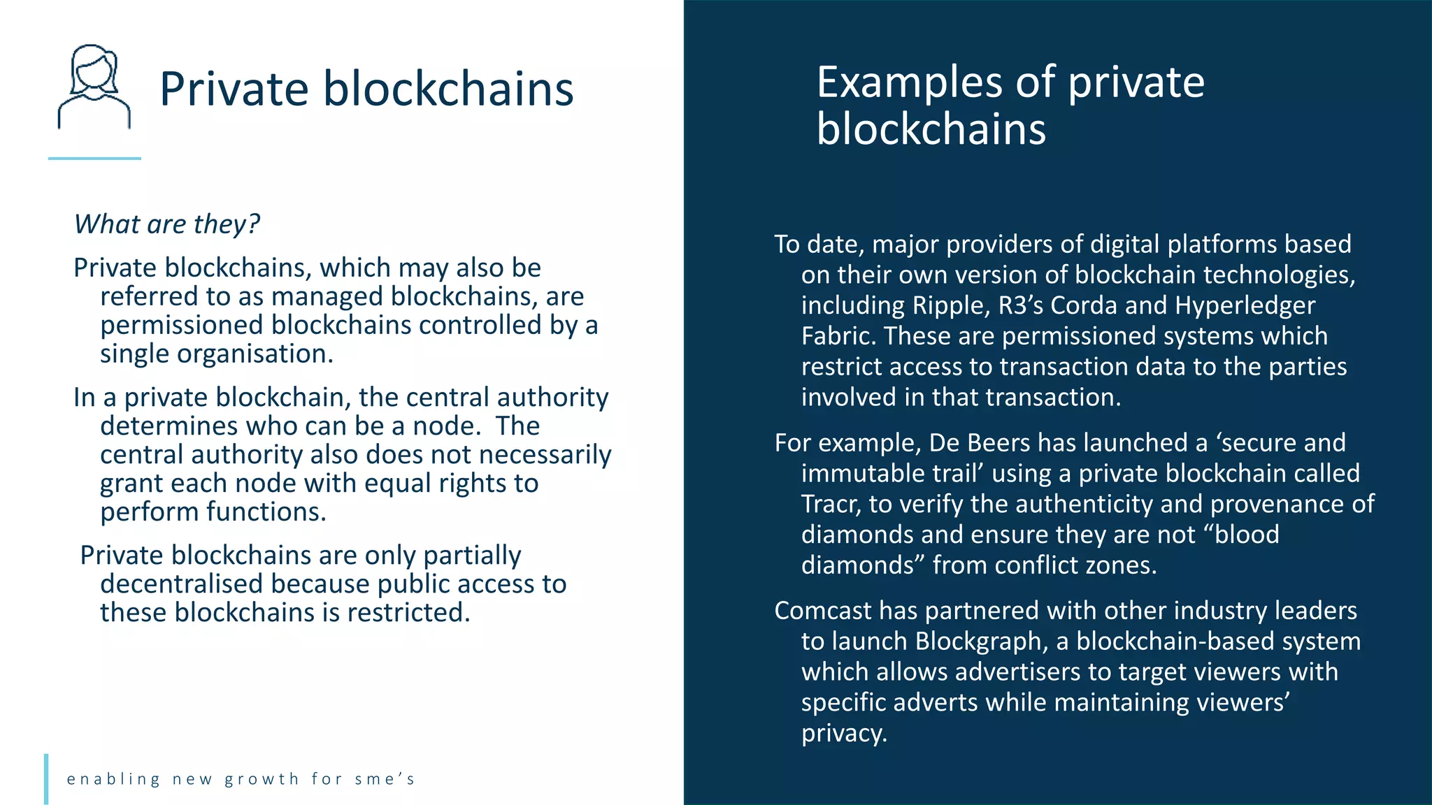 e n a b l i n g n e w g r o w t h f o r s m e ’ s
What are they?
Private blockchains, which may also be
referred to as managed blockchains, are
permissioned blockchains controlled by a
single organisation.
In a private blockchain, the central authority
determines who can be a node. The
central authority also does not necessarily
grant each node with equal rights to
perform functions.
Private blockchains are only partially
decentralised because public access to
these blockchains is restricted.
Private blockchains Examples of private
blockchains
To date, major providers of digital platforms based
on their own version of blockchain technologies,
including Ripple, R3’s Corda and Hyperledger
Fabric. These are permissioned systems which
restrict access to transaction data to the parties
involved in that transaction.
For example, De Beers has launched a ‘secure and
immutable trail’ using a private blockchain called
Tracr, to verify the authenticity and provenance of
diamonds and ensure they are not “blood
diamonds” from conflict zones.
Comcast has partnered with other industry leaders
to launch Blockgraph, a blockchain-based system
which allows advertisers to target viewers with
specific adverts while maintaining viewers’
privacy.
 