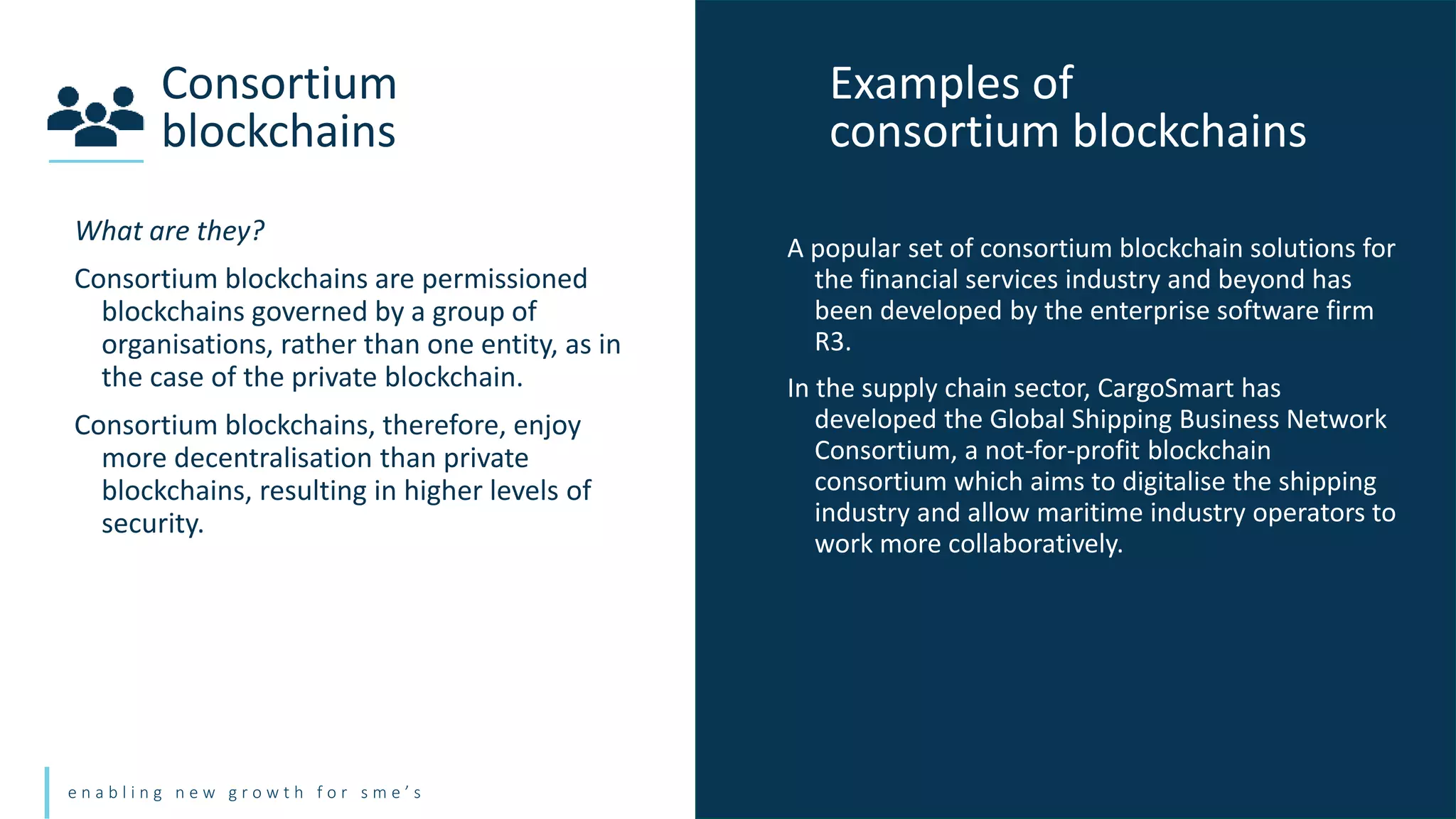 e n a b l i n g n e w g r o w t h f o r s m e ’ s
What are they?
Consortium blockchains are permissioned
blockchains governed by a group of
organisations, rather than one entity, as in
the case of the private blockchain.
Consortium blockchains, therefore, enjoy
more decentralisation than private
blockchains, resulting in higher levels of
security.
Consortium
blockchains
Examples of
consortium blockchains
A popular set of consortium blockchain solutions for
the financial services industry and beyond has
been developed by the enterprise software firm
R3.
In the supply chain sector, CargoSmart has
developed the Global Shipping Business Network
Consortium, a not-for-profit blockchain
consortium which aims to digitalise the shipping
industry and allow maritime industry operators to
work more collaboratively.
 