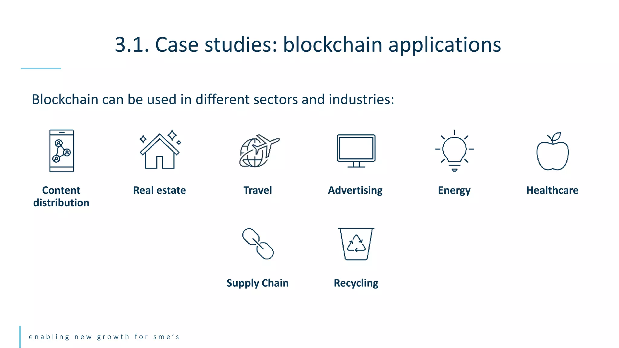 e n a b l i n g n e w g r o w t h f o r s m e ’ s
Blockchain can be used in different sectors and industries:
3.1. Case studies: blockchain applications
Content
distribution
Real estate Travel Advertising Healthcare
Energy
Supply Chain Recycling
 