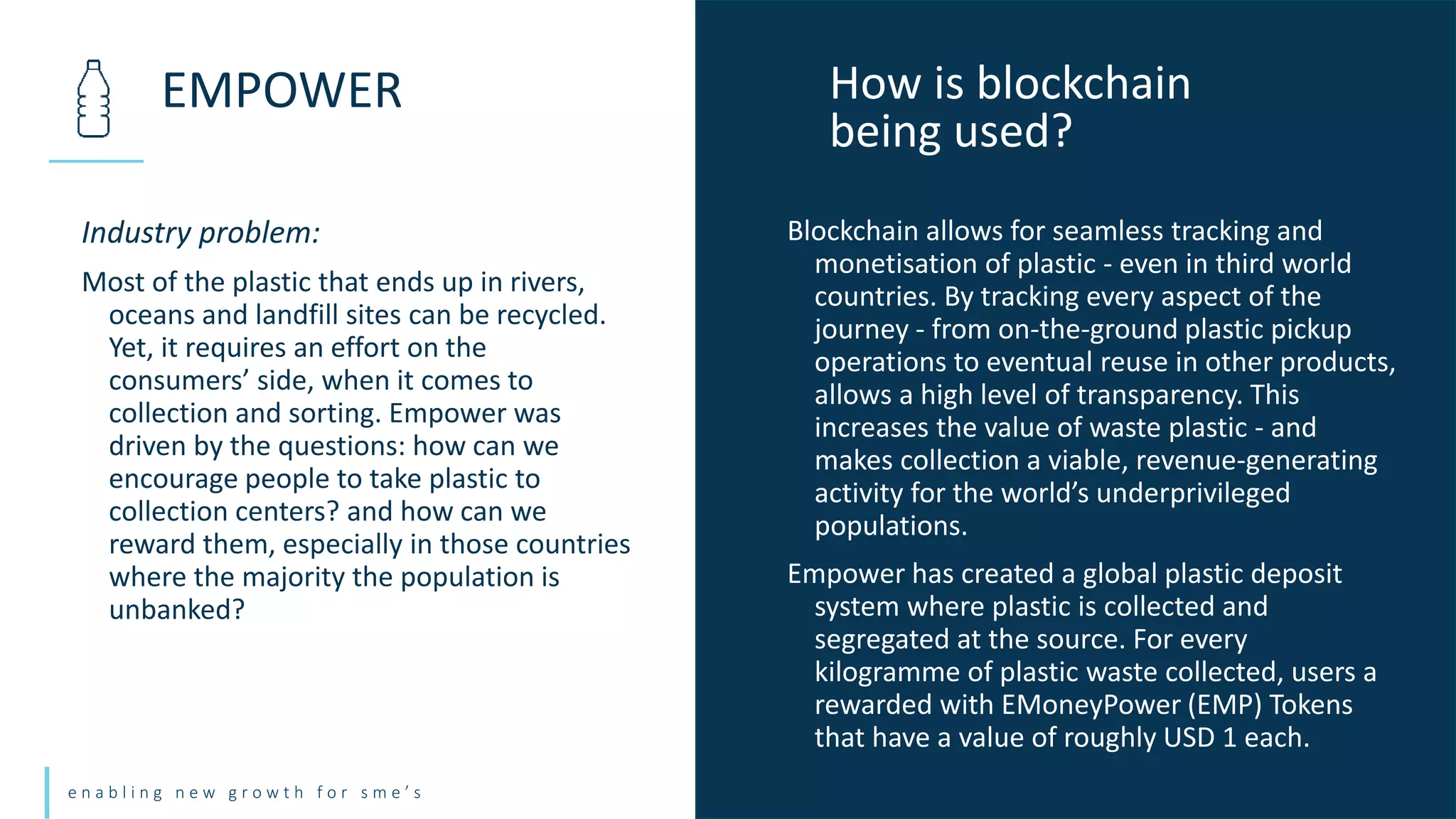 e n a b l i n g n e w g r o w t h f o r s m e ’ s
Industry problem:
Most of the plastic that ends up in rivers,
oceans and landfill sites can be recycled.
Yet, it requires an effort on the
consumers’ side, when it comes to
collection and sorting. Empower was
driven by the questions: how can we
encourage people to take plastic to
collection centers? and how can we
reward them, especially in those countries
where the majority the population is
unbanked?
EMPOWER How is blockchain
being used?
Blockchain allows for seamless tracking and
monetisation of plastic - even in third world
countries. By tracking every aspect of the
journey - from on-the-ground plastic pickup
operations to eventual reuse in other products,
allows a high level of transparency. This
increases the value of waste plastic - and
makes collection a viable, revenue-generating
activity for the world’s underprivileged
populations.
Empower has created a global plastic deposit
system where plastic is collected and
segregated at the source. For every
kilogramme of plastic waste collected, users a
rewarded with EMoneyPower (EMP) Tokens
that have a value of roughly USD 1 each.
 