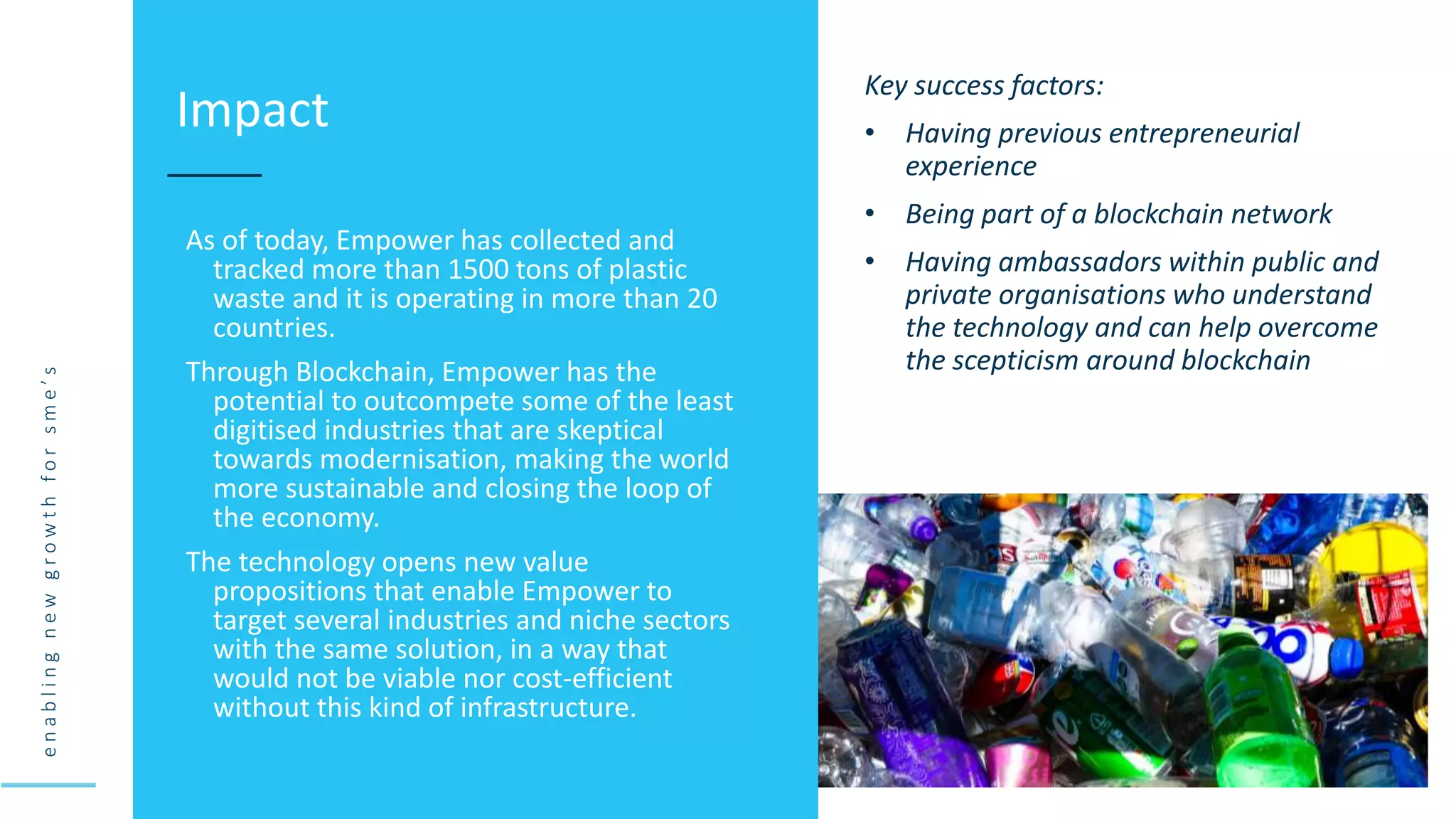 e
n
a
b
l
i
n
g
n
e
w
g
r
o
w
t
h
f
o
r
s
m
e
’
s
As of today, Empower has collected and
tracked more than 1500 tons of plastic
waste and it is operating in more than 20
countries.
Through Blockchain, Empower has the
potential to outcompete some of the least
digitised industries that are skeptical
towards modernisation, making the world
more sustainable and closing the loop of
the economy.
The technology opens new value
propositions that enable Empower to
target several industries and niche sectors
with the same solution, in a way that
would not be viable nor cost-efficient
without this kind of infrastructure.
Impact
Key success factors:
• Having previous entrepreneurial
experience
• Being part of a blockchain network
• Having ambassadors within public and
private organisations who understand
the technology and can help overcome
the scepticism around blockchain
 
