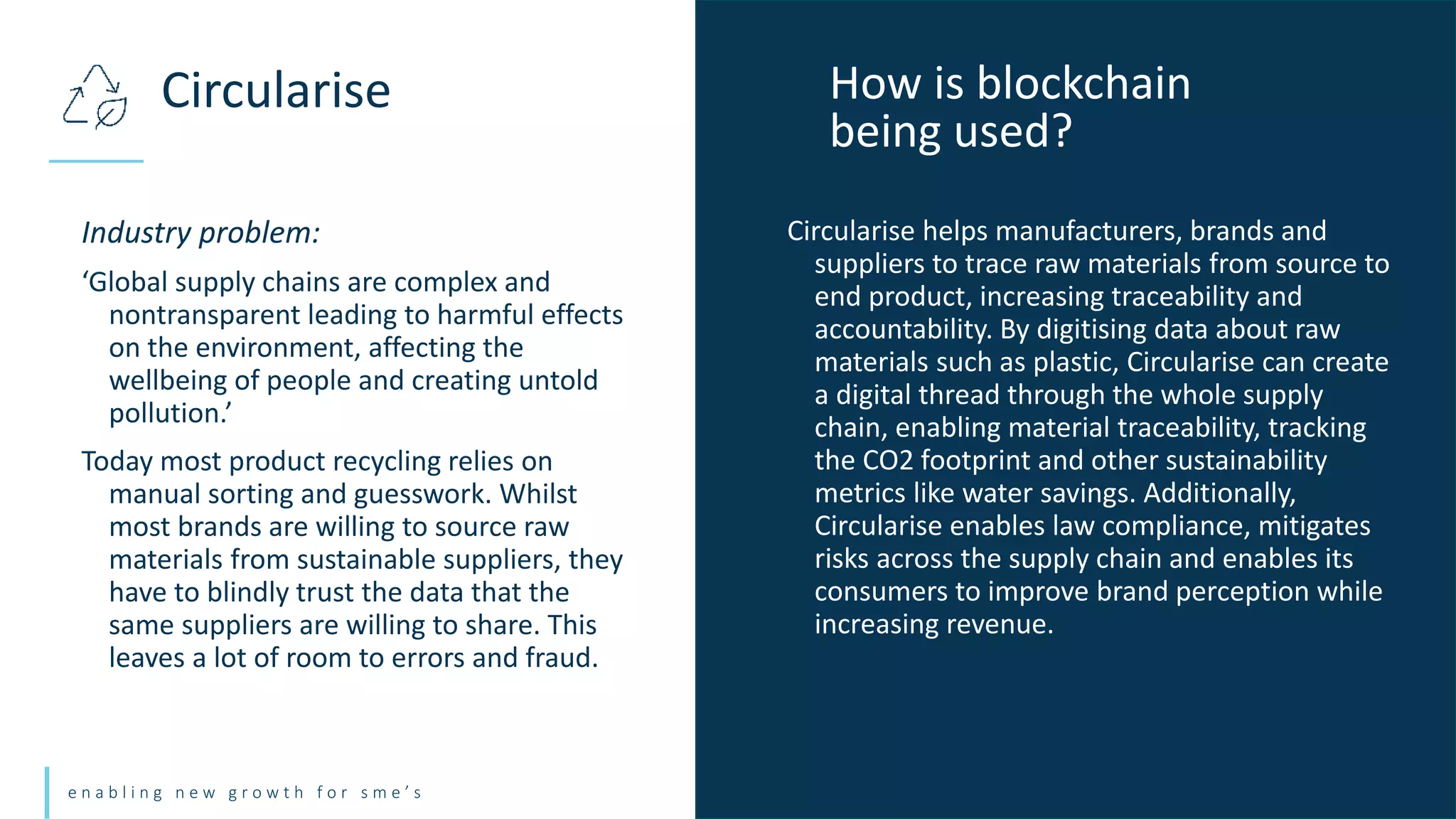 e n a b l i n g n e w g r o w t h f o r s m e ’ s
Industry problem:
‘Global supply chains are complex and
nontransparent leading to harmful effects
on the environment, affecting the
wellbeing of people and creating untold
pollution.’
Today most product recycling relies on
manual sorting and guesswork. Whilst
most brands are willing to source raw
materials from sustainable suppliers, they
have to blindly trust the data that the
same suppliers are willing to share. This
leaves a lot of room to errors and fraud.
Circularise How is blockchain
being used?
Circularise helps manufacturers, brands and
suppliers to trace raw materials from source to
end product, increasing traceability and
accountability. By digitising data about raw
materials such as plastic, Circularise can create
a digital thread through the whole supply
chain, enabling material traceability, tracking
the CO2 footprint and other sustainability
metrics like water savings. Additionally,
Circularise enables law compliance, mitigates
risks across the supply chain and enables its
consumers to improve brand perception while
increasing revenue.
 
