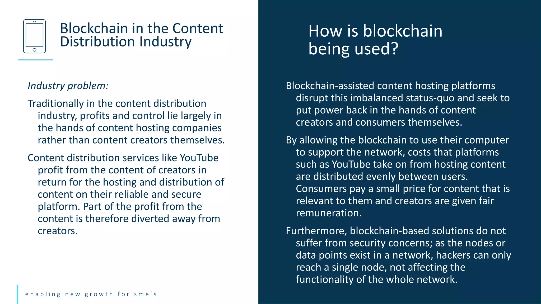e n a b l i n g n e w g r o w t h f o r s m e ’ s
Industry problem:
Traditionally in the content distribution
industry, profits and control lie largely in
the hands of content hosting companies
rather than content creators themselves.
Content distribution services like YouTube
profit from the content of creators in
return for the hosting and distribution of
content on their reliable and secure
platform. Part of the profit from the
content is therefore diverted away from
creators.
Blockchain in the Content
Distribution Industry
Blockchain-assisted content hosting platforms
disrupt this imbalanced status-quo and seek to
put power back in the hands of content
creators and consumers themselves.
By allowing the blockchain to use their computer
to support the network, costs that platforms
such as YouTube take on from hosting content
are distributed evenly between users.
Consumers pay a small price for content that is
relevant to them and creators are given fair
remuneration.
Furthermore, blockchain-based solutions do not
suffer from security concerns; as the nodes or
data points exist in a network, hackers can only
reach a single node, not affecting the
functionality of the whole network.
How is blockchain
being used?
 