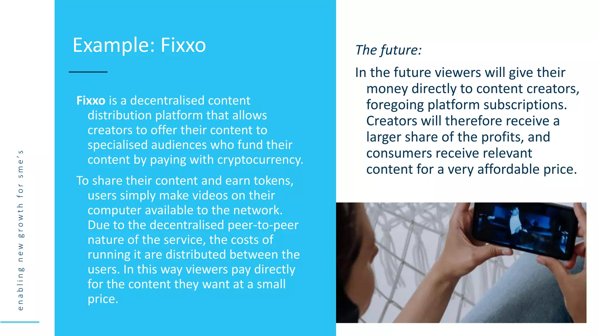 e
n
a
b
l
i
n
g
n
e
w
g
r
o
w
t
h
f
o
r
s
m
e
’
s
Fixxo is a decentralised content
distribution platform that allows
creators to offer their content to
specialised audiences who fund their
content by paying with cryptocurrency.
To share their content and earn tokens,
users simply make videos on their
computer available to the network.
Due to the decentralised peer-to-peer
nature of the service, the costs of
running it are distributed between the
users. In this way viewers pay directly
for the content they want at a small
price.
Example: Fixxo The future:
In the future viewers will give their
money directly to content creators,
foregoing platform subscriptions.
Creators will therefore receive a
larger share of the profits, and
consumers receive relevant
content for a very affordable price.
 