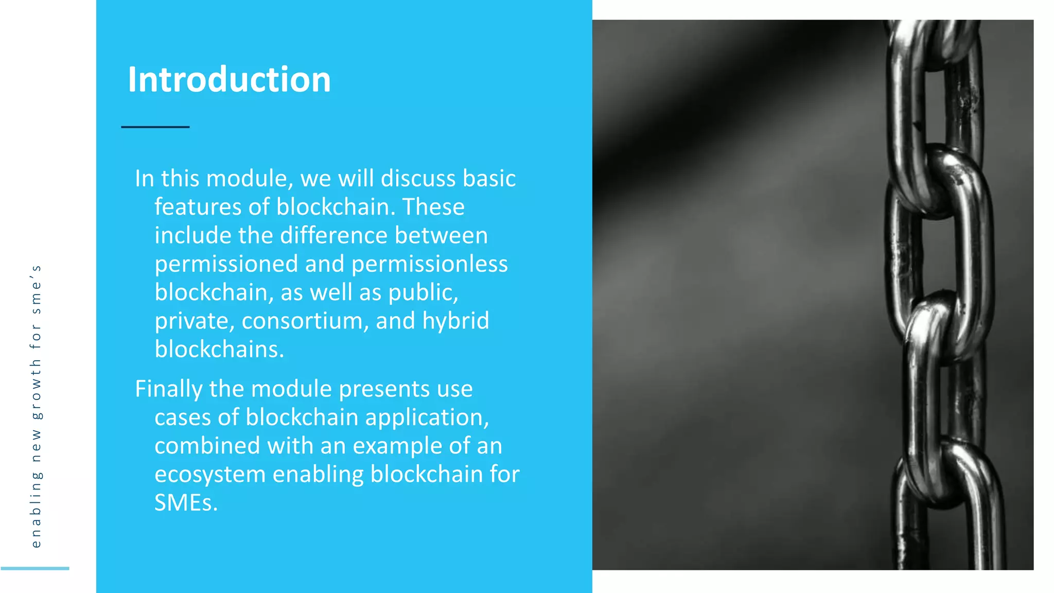 e
n
a
b
l
i
n
g
n
e
w
g
r
o
w
t
h
f
o
r
s
m
e
’
s
In this module, we will discuss basic
features of blockchain. These
include the difference between
permissioned and permissionless
blockchain, as well as public,
private, consortium, and hybrid
blockchains.
Finally the module presents use
cases of blockchain application,
combined with an example of an
ecosystem enabling blockchain for
SMEs.
Introduction
 
