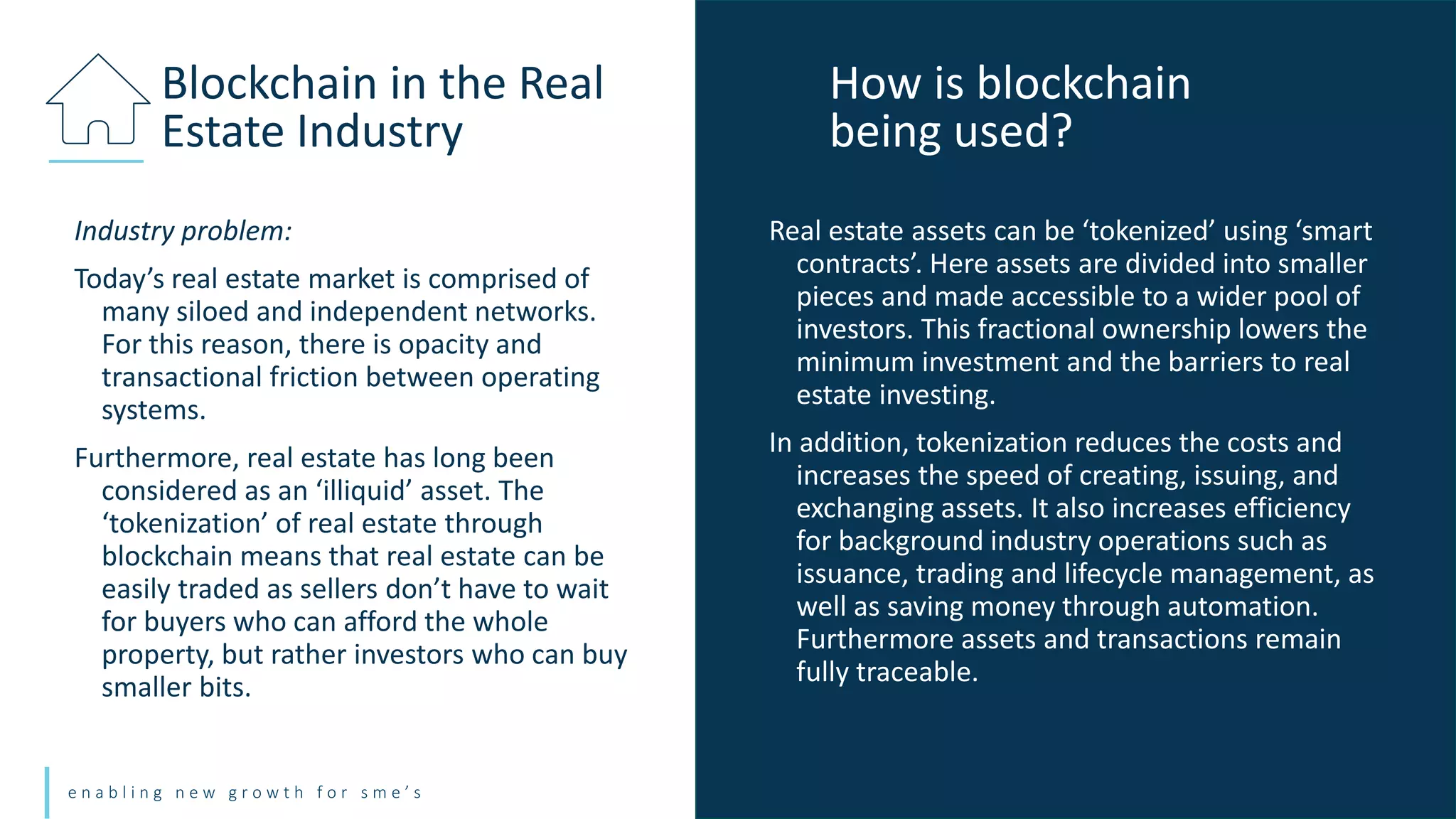 e n a b l i n g n e w g r o w t h f o r s m e ’ s
Industry problem:
Today’s real estate market is comprised of
many siloed and independent networks.
For this reason, there is opacity and
transactional friction between operating
systems.
Furthermore, real estate has long been
considered as an ‘illiquid’ asset. The
‘tokenization’ of real estate through
blockchain means that real estate can be
easily traded as sellers don’t have to wait
for buyers who can afford the whole
property, but rather investors who can buy
smaller bits.
Blockchain in the Real
Estate Industry
Real estate assets can be ‘tokenized’ using ‘smart
contracts’. Here assets are divided into smaller
pieces and made accessible to a wider pool of
investors. This fractional ownership lowers the
minimum investment and the barriers to real
estate investing.
In addition, tokenization reduces the costs and
increases the speed of creating, issuing, and
exchanging assets. It also increases efficiency
for background industry operations such as
issuance, trading and lifecycle management, as
well as saving money through automation.
Furthermore assets and transactions remain
fully traceable.
How is blockchain
being used?
 
