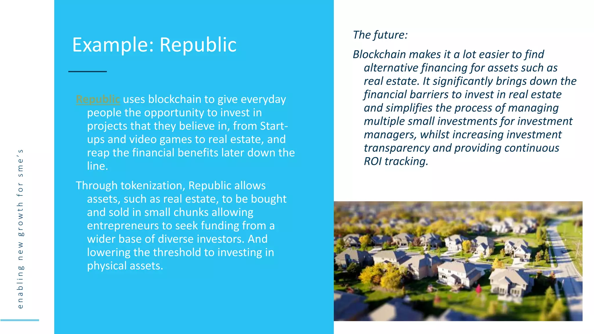 e
n
a
b
l
i
n
g
n
e
w
g
r
o
w
t
h
f
o
r
s
m
e
’
s
Republic uses blockchain to give everyday
people the opportunity to invest in
projects that they believe in, from Start-
ups and video games to real estate, and
reap the financial benefits later down the
line.
Through tokenization, Republic allows
assets, such as real estate, to be bought
and sold in small chunks allowing
entrepreneurs to seek funding from a
wider base of diverse investors. And
lowering the threshold to investing in
physical assets.
Example: Republic
The future:
Blockchain makes it a lot easier to find
alternative financing for assets such as
real estate. It significantly brings down the
financial barriers to invest in real estate
and simplifies the process of managing
multiple small investments for investment
managers, whilst increasing investment
transparency and providing continuous
ROI tracking.
 