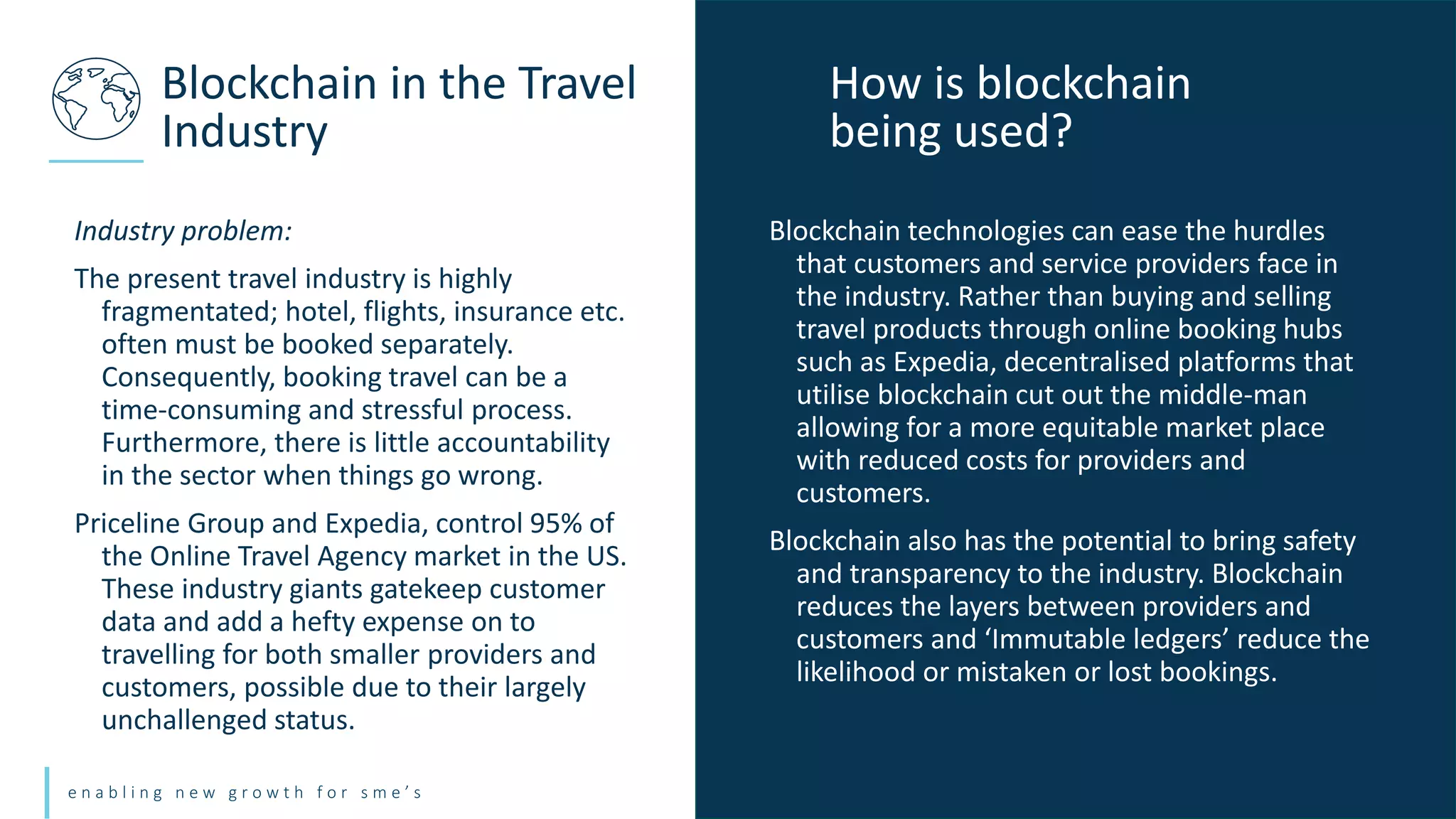 e n a b l i n g n e w g r o w t h f o r s m e ’ s
Industry problem:
The present travel industry is highly
fragmentated; hotel, flights, insurance etc.
often must be booked separately.
Consequently, booking travel can be a
time-consuming and stressful process.
Furthermore, there is little accountability
in the sector when things go wrong.
Priceline Group and Expedia, control 95% of
the Online Travel Agency market in the US.
These industry giants gatekeep customer
data and add a hefty expense on to
travelling for both smaller providers and
customers, possible due to their largely
unchallenged status.
Blockchain in the Travel
Industry
Blockchain technologies can ease the hurdles
that customers and service providers face in
the industry. Rather than buying and selling
travel products through online booking hubs
such as Expedia, decentralised platforms that
utilise blockchain cut out the middle-man
allowing for a more equitable market place
with reduced costs for providers and
customers.
Blockchain also has the potential to bring safety
and transparency to the industry. Blockchain
reduces the layers between providers and
customers and ‘Immutable ledgers’ reduce the
likelihood or mistaken or lost bookings.
How is blockchain
being used?
 